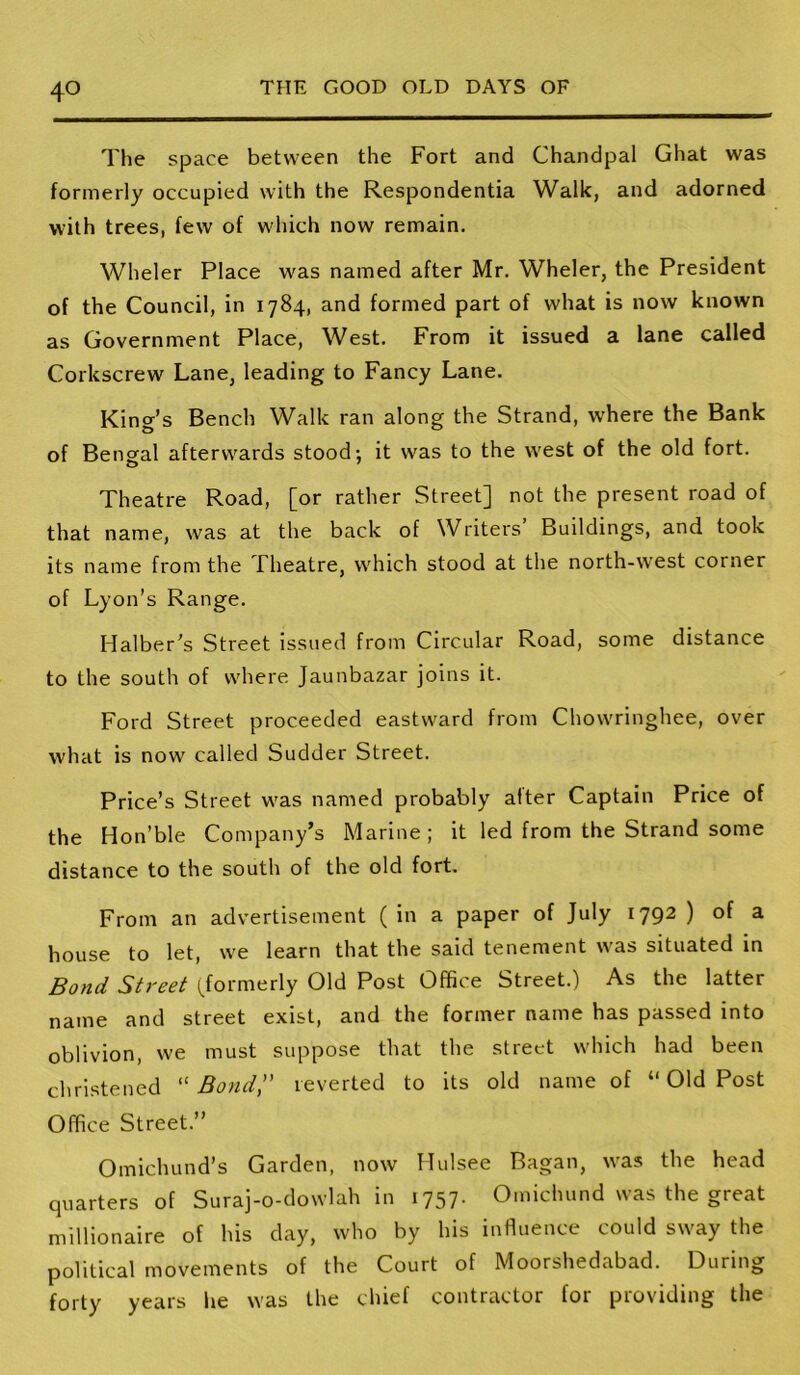 The space between the Fort and Chandpal Ghat was formerly occupied with the Respondentia Walk, and adorned with trees, few of wdiich now remain. Wheler Place was named after Mr, Wheler, the President of the Council, in 1784, and formed part of what is now known as Government Place, West. From it issued a lane called Corkscrew Lane, leading to Fancy Lane. King’s Bench Walk ran along the Strand, where the Bank of Bengal afterwards stood: it was to the west of the old fort. Theatre Road, [or rather Street] not the present road of that name, was at the back of Writers Buildings, and took its name from the Theatre, w'hich stood at the north-west corner of Lyon’s Range. Halber’s Street issued from Circular Road, some distance to the south of where Jaunbazar joins it. Ford Street proceeded eastward from Chowringhee, over what is now called Sudder Street. Price’s Street W'as named probably alter Captain Price of the Hon’ble Company’s Marine; it led from the Strand some distance to the south of the old fort. From an advertisement (in a paper of July 1792 ) of a house to let, we learn that the said tenement was situated in Bond Street ^formerly Old Post Office Street.) As the latter name and street exist, and the former name has passed into oblivion, we must suppose that the street which had been christened '■'Bondi' reverted to its old name of “ Old Post Office Street.” Omichund’s Garden, now Hulsee Bagan, was the head quarters of Suraj-o-dowlah in 1757. Omichund was the great millionaire of his day, who by his influence could sway the political movements of the Court of Moorshedabad. During forty years lie was the chief contractor for providing the