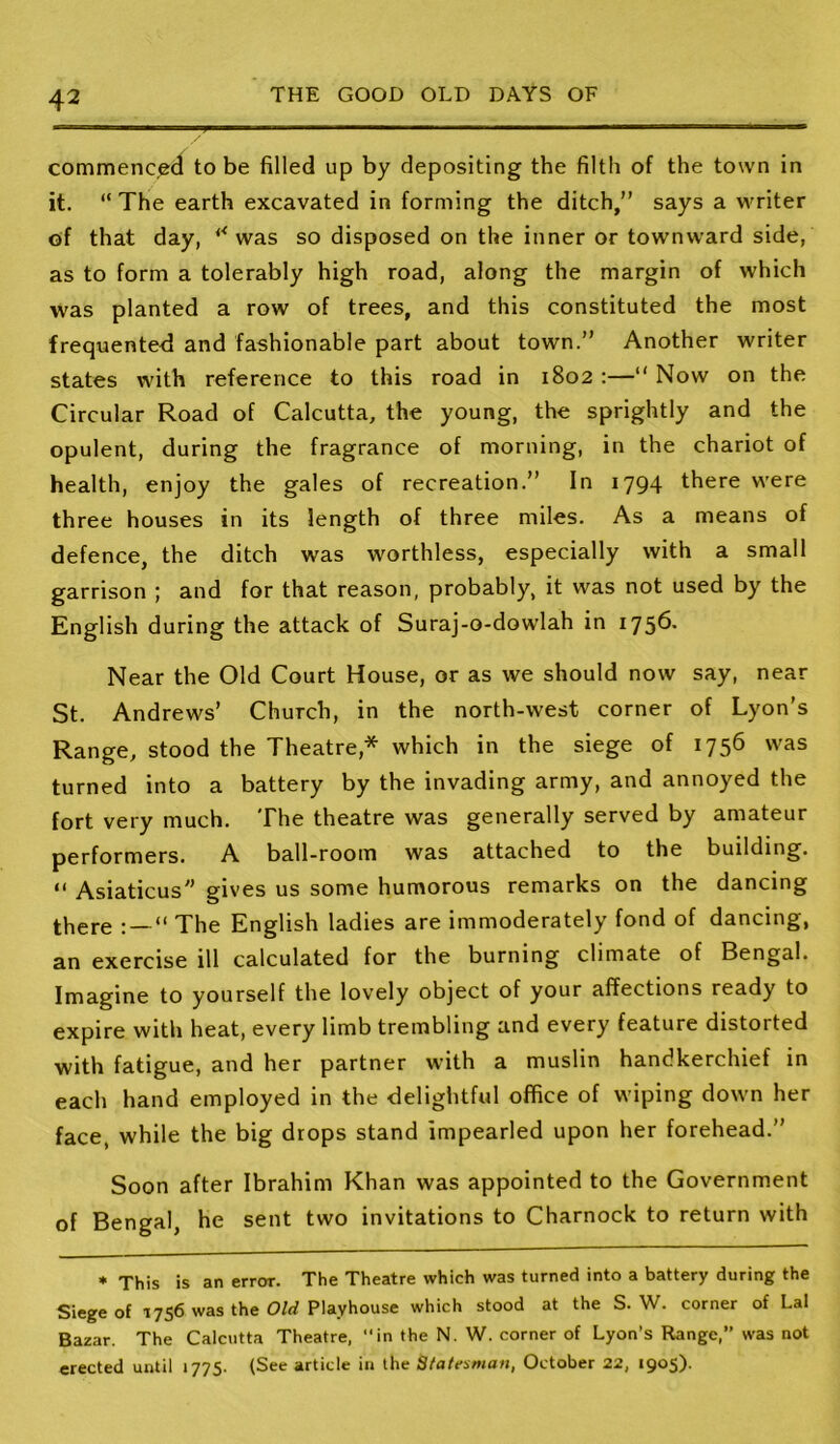 commencecl to be filled up by depositing the filth of the town in it. “ The earth excavated in forming the ditch,” says a writer of that day, was so disposed on the inner or townward side, as to form a tolerably high road, along the margin of which was planted a row of trees, and this constituted the most frequente<i and fashionable part about town.” Another writer states with reference to this road in 1802 :—” Now on the Circular Road of Calcutta, the young, the sprightly and the opulent, during the fragrance of morning, in the chariot of health, enjoy the gales of recreation.” In 1794 there were three houses in its length of three miles. As a means of defence, the ditch was worthless, especially with a small garrison ; and for that reason, probably, it was not used by the English during the attack of Suraj-o-dowlah in 175^* Near the Old Court House, or as we should now say, near St. Andrews’ Church, in the north-west corner of Lyon's Range, stood the Theatre,* which in the siege of 1756 was turned into a battery by the invading army, and annoyed the fort very much. The theatre was generally served by amateur performers. A ball-room was attached to the building. “ Asiaticus gives us some humorous remarks on the dancing there ” The English ladies are immoderately fond of dancing, an exercise ill calculated for the burning climate of Bengal. Imagine to yourself the lovely object of your affections ready to expire with heat, every limb trembling and every feature distorted with fatigue, and her partner with a muslin handkerchief in each hand employed in the delightful office of wiping down her face, while the big drops stand impearled upon her forehead.” Soon after Ibrahim Khan was appointed to the Government of Bengal, he sent two invitations to Charnock to return with ♦ This is an error. The Theatre which was turned into a battery during the Siege of 1756 was the Old Playhouse which stood at the S. W. corner of Lai Bazar. The Calcutta Theatre, “in the N. W. corner of Lyon’s Range,” was not erected until 1775. (See article in the Statesman, October 22, 1905).