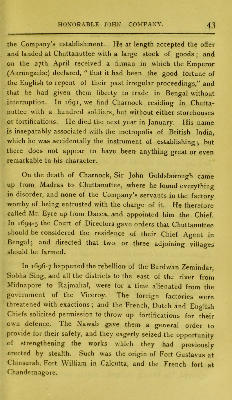 the Company’s establishment. He at length accepted the offer and landed at Chuttanuttee with a large stock of goods ; and on the 27th April received a firman in which the Emperor (Aurungzebe) declared, “ that it had been, the good fo-rtune of the English to repent of their past irregular proceedings,” and that he had given them liberty to trade in Bengal without interruption. In 1691, we find Charnock residing in Chutta- nuttee with a hundred soldiers, but without either storehouses or fortifications. He died the next year in January. His name is inseparably associated with the metropolis of British India, which he was accidentally the instrument of establishing j but there does not appear to have been anything great or even remarkable in his character. On the death of Charnock, Sir John Goldsborough came up from Madras to Chuttanuttee, where he found everything in disorder, and none of the Company’s servants in the factory worthy of being entrusted with the charge of it. He therefore called Mr. Eyre up from Dacca, and appointed him the Chief. In 1694-5 the Court of Directors gave orders that Chuttanuttee should be considered the residence of their Chief Agent in Bengal, and directed that two or three adjoining villages should be farmed. In 1696-7 happened the rebellion of the Burdwan Zemindar, Sobha Sing, and all the districts to the east of the river from Midnapore to Rajmahal, were for a time alienated from the government of the Viceroy. The foreign factories were threatened with exactions ; and the French, Dutch and English Chiefs solicited permission to throw up fortifications for their own defence. The Nawab gave them a general order to provide for their safety, and they eagerly seized the opportunity of strengthening the works which they had previously erected by stealth. Such was the origin of Fort Gustavus at Chinsurah, Fort William in Calcutta, and the French fort at Chandernagore.