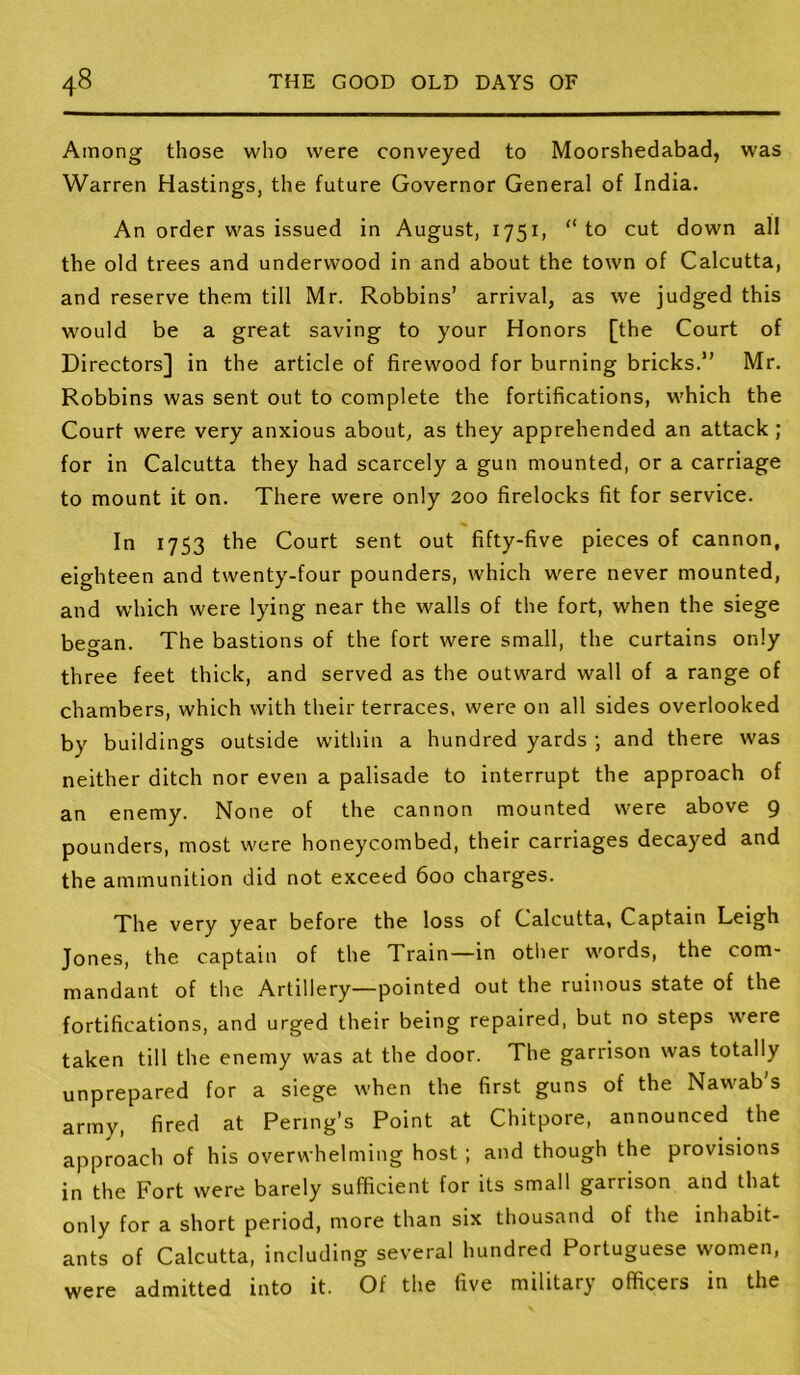 Among those who were conveyed to Moorshedabad, was Warren Hastings, the future Governor General of India. An order was issued in August, 1751, “to cut down all the old trees and underwood in and about the town of Calcutta, and reserve them till Mr. Robbins’ arrival, as we judged this would be a great saving to your Honors [the Court of Directors] in the article of firewood for burning bricks.” Mr. Robbins was sent out to complete the fortifications, which the Court were very anxious about, as they apprehended an attack; for in Calcutta they had scarcely a gun mounted, or a carriage to mount it on. There were only 200 firelocks fit for service. In 1753 the Court sent out fifty-five pieces of cannon, eighteen and twenty-four pounders, which were never mounted, and which were lying near the walls of the fort, when the siege began. The bastions of the fort were small, the curtains only three feet thick, and served as the outward wall of a range of chambers, which with their terraces, were on all sides overlooked by buildings outside within a hundred yards ; and there was neither ditch nor even a palisade to interrupt the approach of an enemy. None of the cannon mounted were above 9 pounders, most were honeycombed, their carriages decayed and the ammunition did not exceed 600 charges. The very year before the loss of Calcutta, Captain Leigh Jones, the captain of the Train—in other words, the com- mandant of the Artillery—pointed out the ruinous state of the fortifications, and urged their being repaired, but no steps were taken till the enemy was at the door. The garrison was totally unprepared for a siege when the first guns of the Nawab s army, fired at Pering’s Point at Chitpore, announced the approach of his overwhelming host ; and though the provisions in the Fort were barely sufficient for its small garrison and that only for a short period, more than six thousand of the inhabit- ants of Calcutta, including several hundred Portuguese women, were admitted into it. Of the five military officers in the