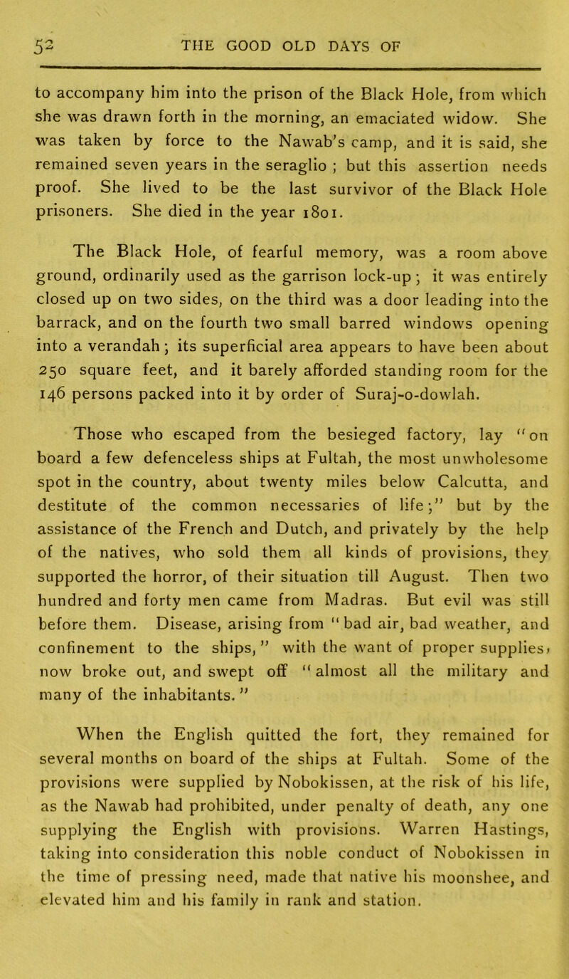 to accompany him into the prison of the Black Hole, from which she was drawn forth in the morning, an emaciated widow. She was taken by force to the Nawab’s camp, and it is said, she remained seven years in the seraglio ; but this assertion needs proof. She lived to be the last survivor of the Black Hole prisoners. She died in the year i8oi. The Black Hole, of fearful memory, was a room above ground, ordinarily used as the garrison lock-up ; it was entirely closed up on two sides, on the third was a door leading into the barrack, and on the fourth two small barred windows opening into a verandah; its superficial area appears to have been about 250 square feet, and it barely afforded standing room for the 146 persons packed into it by order of Suraj-o-dowlah. Those who escaped from the besieged factory, lay on board a few defenceless ships at Fultah, the most unwholesome spot in the country, about twenty miles below Calcutta, and destitute of the common necessaries of life-,” but by the assistance of the French and Dutch, and privately by the help of the natives, who sold them all kinds of provisions, they supported the horror, of their situation till August. Then two hundred and forty men came from Madras. But evil was still before them. Disease, arising from  bad air, bad weather, and confinement to the ships,” with the want of proper supplies) now broke out, and swept off  almost all the military and many of the inhabitants. ” When the English quitted the fort, they remained for several months on board of the ships at Fultah. Some of the provisions were supplied by Nobokissen, at the risk of his life, as the Nawab had prohibited, under penalty of death, any one supplying the English with provisions. Warren Hastings, taking into consideration this noble conduct of Nobokissen in the time of pressing need, made that native his moonshee, and elevated him and his family in rank and station.