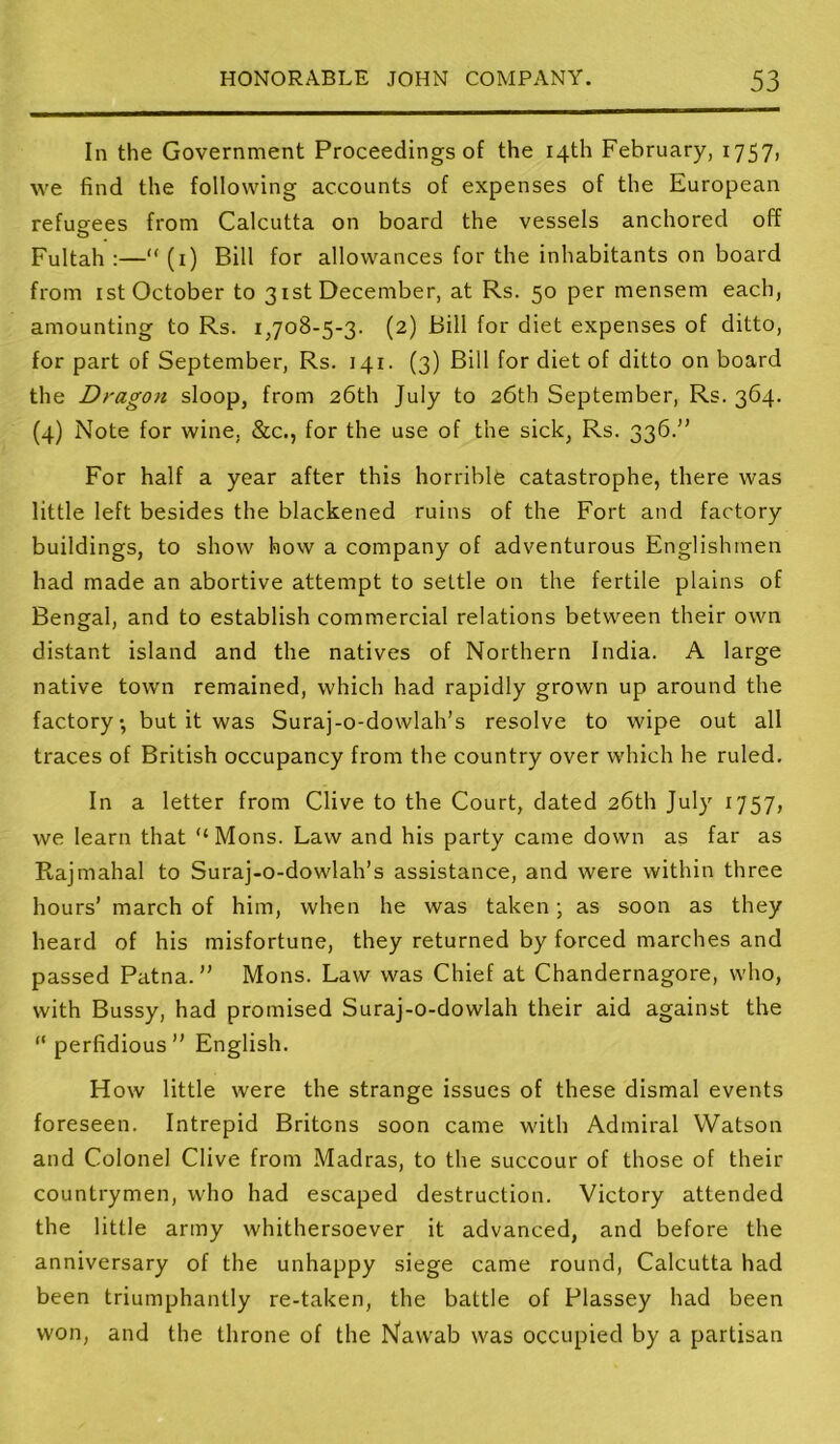 In the Government Proceedings of the 14th February, 175?) we find the following accounts of expenses of the European refugees from Calcutta on board the vessels anchored off Fultah :—“ (i) Bill for allowances for the inhabitants on board from ist October to 31st December, at Rs. 50 per mensem each, amounting to Rs. 1,708-5-3. (2) Bill for diet expenses of ditto, for part of September, Rs. 141. (3) Bill for diet of ditto on board the Dragon sloop, from 26th July to 26th September, Rs. 364. (4) Note for wine, &c., for the use of the sick, Rs. 336.” For half a year after this horrible catastrophe, there was little left besides the blackened ruins of the Fort and factory buildings, to show how a company of adventurous Englishmen had made an abortive attempt to settle on the fertile plains of Bengal, and to establish commercial relations between their own distant island and the natives of Northern India. A large native town remained, which had rapidly grown up around the factory, but it was Suraj-o-dowlah’s resolve to wipe out all traces of British occupancy from the country over which he ruled. In a letter from Clive to the Court, dated 26th July 1757, we learn that “ Mons. Law and his party came down as far as Rajmahal to Suraj-o-dowlah’s assistance, and were within three hours’ march of him, when he was taken; as soon as they heard of his misfortune, they returned by forced marches and passed Patna.” Mons. Law was Chief at Chandernagore, who, with Bussy, had promised Suraj-o-dowlah their aid against the “ perfidious” English. How little were the strange issues of these dismal events foreseen. Intrepid Britons soon came with Admiral Watson and Colonel Clive from Madras, to the succour of those of their countrymen, who had escaped destruction. Victory attended the little army whithersoever it advanced, and before the anniversary of the unhappy siege came round, Calcutta had been triumphantly re-taken, the battle of Plassey had been won, and the throne of the Nawab was occupied by a partisan