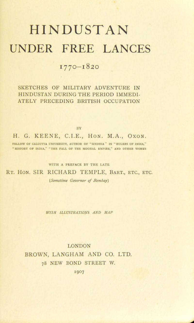 UNDER FREE LANCES 1770-1820 SKETCHES OF MILITARY ADVENTURE IN HINDUSTAN DURING THE PERIOD IMMEDI- ATELY PRECEDING BRITISH OCCUPATION BY H. G. KEENE, C.I.E., Hon. M.A., Oxon. FELLOW OF CALCUTTA UNIVERSITY, AUTHOR OF “SINDHIA IN “RULERS OF INDIA,” “ HISTORY OF INDIA, “ THE FALL OF THE MOGHAL EMPIRE,” AND OTHER WORKS WITH A PREFACE BY THE LATE Rt. Hon. SIR RICHARD TEMPLE, Bart., etc., etc. (Sometime Governor of Bombay) WITH ILLUSTRATIONS AND MAP LONDON BROWN, LANGHAM AND CO. LTD. 78 NEW BOND STREET W. 1907