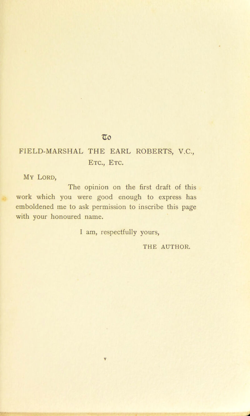 FIELD-MARSHAL THE EARL ROBERTS, V.C., Etc., Etc. My Lord, The opinion on the first draft of this work which you were good enough to express has emboldened me to ask permission to inscribe this page with your honoured name. I am, respectfully yours, THE AUTHOR.