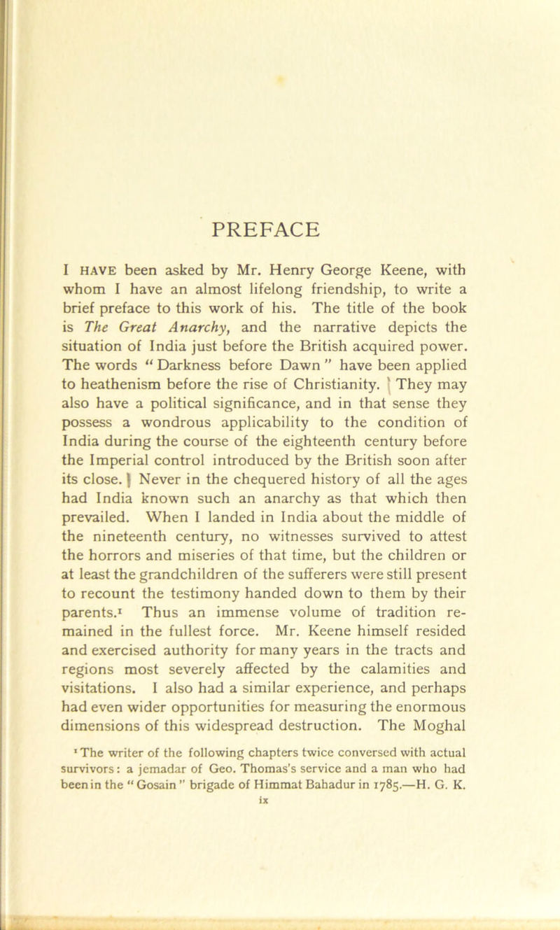 PREFACE I have been asked by Mr. Henry George Keene, with whom I have an almost lifelong friendship, to write a brief preface to this work of his. The title of the book is The Great Anarchy, and the narrative depicts the situation of India just before the British acquired power. The words “ Darkness before Dawn ” have been applied to heathenism before the rise of Christianity. ' They may also have a political significance, and in that sense they possess a wondrous applicability to the condition of India during the course of the eighteenth century before the Imperial control introduced by the British soon after its close. | Never in the chequered history of all the ages had India known such an anarchy as that which then prevailed. When I landed in India about the middle of the nineteenth century, no witnesses survived to attest the horrors and miseries of that time, but the children or at least the grandchildren of the sufferers were still present to recount the testimony handed down to them by their parents.1 Thus an immense volume of tradition re- mained in the fullest force. Mr. Keene himself resided and exercised authority for many years in the tracts and regions most severely affected by the calamities and visitations. I also had a similar experience, and perhaps had even wider opportunities for measuring the enormous dimensions of this widespread destruction. The Moghal •The writer of the following chapters twice conversed with actual survivors: a jemadar of Geo. Thomas’s service and a man who had beenin the “ Gosain ” brigade of Himmat Bahadur in 1785.—H. G. K.