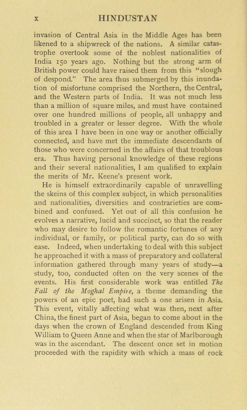 invasion of Central Asia in the Middle Ages has been likened to a shipwreck of the nations. A similar catas- trophe overtook some of the noblest nationalities of India 150 years ago. Nothing but the strong arm of British power could have raised them from this “slough of despond.” The area thus submerged by this inunda- tion of misfortune comprised the Northern, the Central, and the Western parts of India. It was not much less than a million of square miles, and must have contained over one hundred millions of people, all unhappy and troubled in a greater or lesser degree. With the whole of this area I have been in one way or another officially connected, and have met the immediate descendants of those who were concerned in the affairs of that troublous era. Thus having personal knowledge of these regions and their several nationalities, I am qualified to explain the merits of Mr. Keene’s present work. He is himself extraordinarily capable of unravelling the skeins of this complex subject, in which personalities and nationalities, diversities and contrarieties are com- bined and confused. Yet out of all this confusion he evolves a narrative, lucid and succinct, so that the reader who may desire to follow the romantic fortunes of any individual, or family, or political party, can do so with ease. Indeed, when undertaking to deal with this subject he approached it with a mass of preparatory and collateral information gathered through many years of study—a study, too, conducted often on the very scenes of the events. His first considerable work was entitled The Fall of the Moghal Empire, a theme demanding the powers of an epic poet, had such a one arisen in Asia. This event, vitally affecting what was then, next after China, the finest part of Asia, began to come about in the days when the crown of England descended from King William to Queen Anne and when the star of Marlborough was in the ascendant. The descent once set in motion proceeded with the rapidity with which a mass of rock