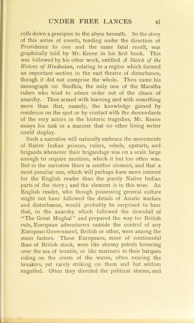 rolls down a precipice to the abyss beneath. So the story of this series of events, tending under the direction of Providence to one and the same fatal result, was graphically told by Mr. Keene in his first book. This was followed by his other work, entitled A Sketch of the History of Hindustan, relating to a region which formed an important section in the vast theatre of disturbance, though it did not comprise the whole. Then came his monograph on Sindhia, the only one of the Maratha rulers who tried to educe order out of the chaos of anarchy. Thus armed with learning and with something more than that, namely, the knowledge gained by residence on the spot or by contact with the descendants of the very actors in the historic tragedies, Mr. Keene essays his task in a manner that no other living writer could display. Such a narrative will naturally embrace the movements of Native Indian princes, rulers, rebels, upstarts, and brigands whenever their brigandage was on a scale large enough to require mention, which it but too often was. But in the narrative there is another element, and that a most peculiar one, which will perhaps have more interest for the English reader than the purely Native Indian parts of the story; and the element is in this wise. An English reader, who though possessing general culture might not have followed the details of Asiatic warfare and disturbance, would probably be surprised to hear that, in the anarchy which followed the downfall of “The Great Moghal and prepared the way for British rule, European adventurers outside the control of any European Government, British or other, were among the main factors. These Europeans, more of continental than of British stock, were like stormy petrels hovering over the sea of trouble, or like mariners in their barques riding on the crests of the waves, often nearing the breakers, yet rarely striking on them and but seldom engulfed. Often they directed the political storms, and