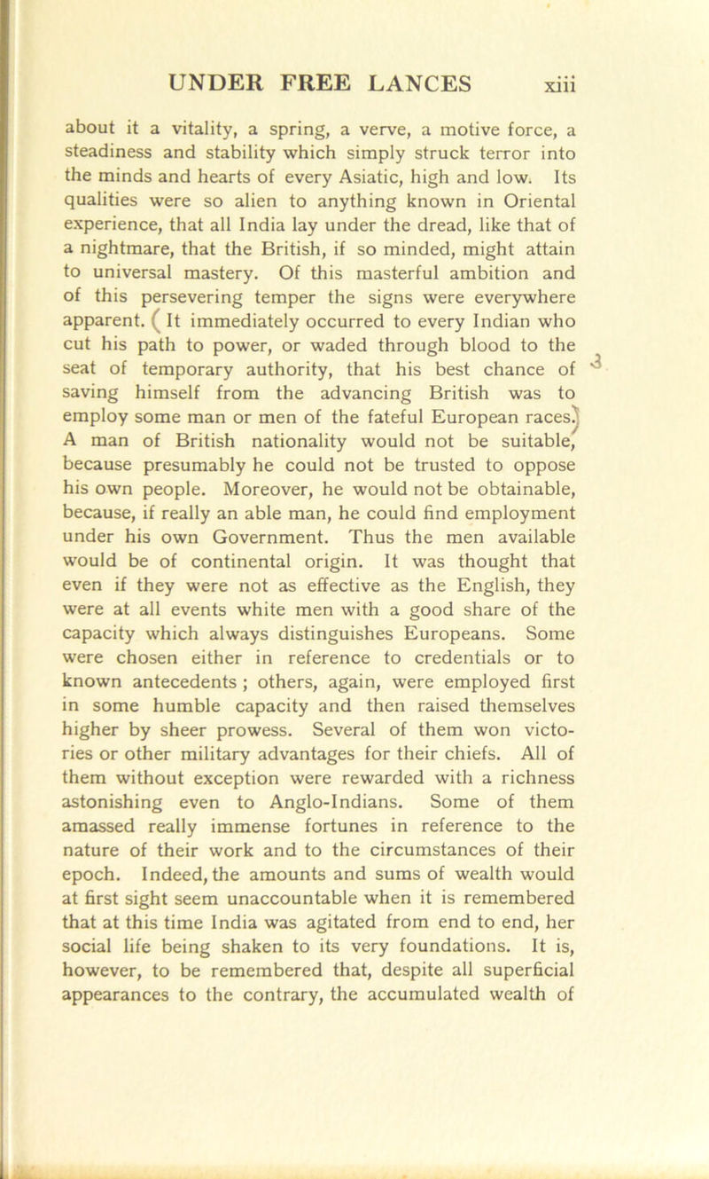 about it a vitality, a spring, a verve, a motive force, a steadiness and stability which simply struck terror into the minds and hearts of every Asiatic, high and low; Its qualities were so alien to anything known in Oriental experience, that all India lay under the dread, like that of a nightmare, that the British, if so minded, might attain to universal mastery. Of this masterful ambition and of this persevering temper the signs were everywhere apparent. ( It immediately occurred to every Indian who cut his path to power, or waded through blood to the seat of temporary authority, that his best chance of saving himself from the advancing British was to employ some man or men of the fateful European races^ A man of British nationality would not be suitable, because presumably he could not be trusted to oppose his own people. Moreover, he would not be obtainable, because, if really an able man, he could find employment under his own Government. Thus the men available would be of continental origin. It was thought that even if they were not as effective as the English, they were at all events white men with a good share of the capacity which always distinguishes Europeans. Some were chosen either in reference to credentials or to known antecedents ; others, again, were employed first in some humble capacity and then raised themselves higher by sheer prowess. Several of them won victo- ries or other military advantages for their chiefs. All of them without exception were rewarded with a richness astonishing even to Anglo-Indians. Some of them amassed really immense fortunes in reference to the nature of their work and to the circumstances of their epoch. Indeed, the amounts and sums of wealth would at first sight seem unaccountable when it is remembered that at this time India was agitated from end to end, her social life being shaken to its very foundations. It is, however, to be remembered that, despite all superficial appearances to the contrary, the accumulated wealth of