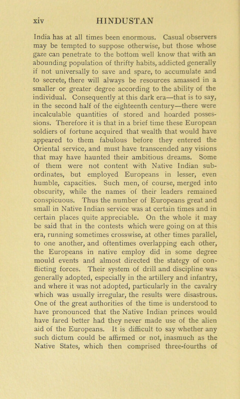 India has at all times been enormous. Casual observers may be tempted to suppose otherwise, but those whose gaze can penetrate to the bottom well know that with an abounding population of thrifty habits, addicted generally if not universally to save and spare, to accumulate and to secrete, there will always be resources amassed in a smaller or greater degree according to the ability of the individual. Consequently at this dark era—that is to say, in the second half of the eighteenth century—there were incalculable quantities of stored and hoarded posses- sions. Therefore it is that in a brief time these European soldiers of fortune acquired that wealth that would have appeared to them fabulous before they entered the Oriental service, and must have transcended any visions that may have haunted their ambitious dreams. Some of them were not content with Native Indian sub- ordinates, but employed Europeans in lesser, even humble, capacities. Such men, of course, merged into obscurity, while the names of their leaders remained conspicuous. Thus the number of Europeans great and small in Native Indian service was at certain times and in certain places quite appreciable. On the whole it may be said that in the contests which were going on at this era, running sometimes crosswise, at other times parallel, to one another, and oftentimes overlapping each other, the Europeans in native employ did in some degree mould events and almost directed the stategy of con- flicting forces. Their system of drill and discipline was generally adopted, especially in the artillery and infantry, and where it was not adopted, particularly in the cavalry which was usually irregular, the results were disastrous. One of the great authorities of the time is understood to have pronounced that the Native Indian princes would have fared better had they never made use of the alien aid of the Europeans. It is difficult to say whether any such dictum could be affirmed or not, inasmuch as the Native States, which then comprised three-fourths of
