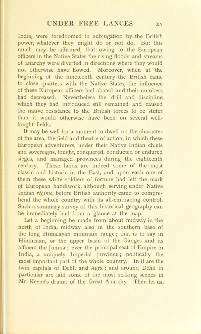 India, were foredoomed to subjugation by the British power, whatever they might do or not do. But this much may be affirmed, that owing to the European officers in the Native States the rising floods and streams of anarchy were diverted in directions where they would not otherwise have flowed. Moreover, when at the beginning of the nineteenth century the British came to close quarters with the Native States, the influence of these European officers had abated and their numbers had decreased. Nevertheless the drill and discipline which they had introduced still remained and caused the native resistance to the British forces to be stiffer than it would otherwise have been on several well- fought fields. It may be well for a moment to dwell on the character of the area, the field and theatre of action, in which these European adventurers, under their Native Indian chiefs and sovereigns, fought, conquered, conducted or endured sieges, and managed provinces during the eighteenth century. These lands are indeed some of the most classic and historic in the East, and upon each one of them these white soldiers of fortune had left the mark of European handiwork, although serving under Native Indian regime, before British authority came to compre- hend the whole country with its all-embracing control. Such a summary survey of this historical geography can be immediately had from a glance at the map. Let a beginning be made from about midway in the north of India, midway also in the southern base of the long Himalayan mountain range; that is to say in Hindustan, or the upper basin of the Ganges and its affluent the Jumna ; ever the principal seat of Empire in India, a uniquely Imperial province; politically the most important part of the whole country. In it are the twin capitals of Dehli and Agra ; and around Dehli in particular are laid some of the most striking scenes in Mr. Keene's drama of the Great Anarchy. Then let us,