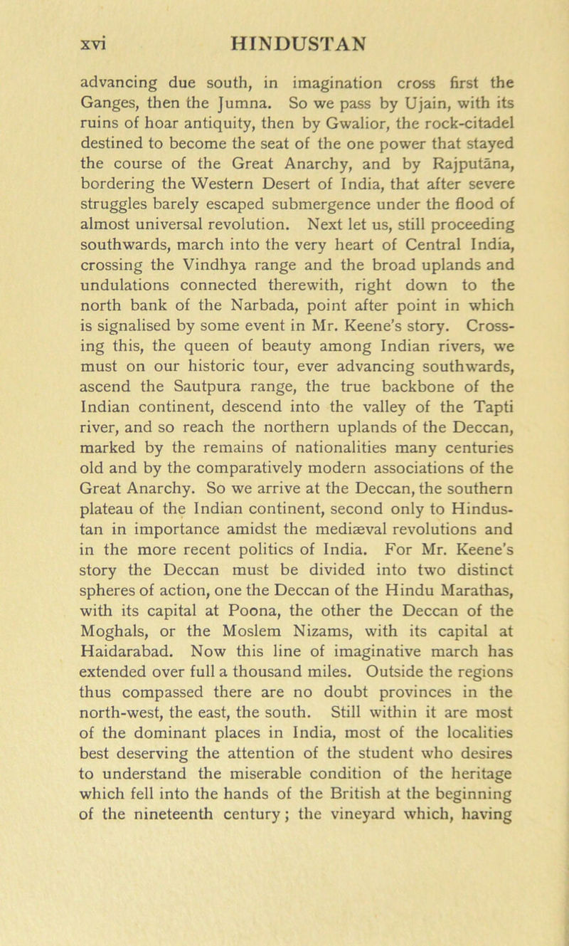 advancing due south, in imagination cross first the Ganges, then the Jumna. So we pass by Ujain, with its ruins of hoar antiquity, then by Gwalior, the rock-citadel destined to become the seat of the one power that stayed the course of the Great Anarchy, and by Rajputana, bordering the Western Desert of India, that after severe struggles barely escaped submergence under the flood of almost universal revolution. Next let us, still proceeding southwards, march into the very heart of Central India, crossing the Vindhya range and the broad uplands and undulations connected therewith, right down to the north bank of the Narbada, point after point in which is signalised by some event in Mr. Keene’s story. Cross- ing this, the queen of beauty among Indian rivers, we must on our historic tour, ever advancing southwards, ascend the Sautpura range, the true backbone of the Indian continent, descend into the valley of the Tapti river, and so reach the northern uplands of the Deccan, marked by the remains of nationalities many centuries old and by the comparatively modern associations of the Great Anarchy. So we arrive at the Deccan, the southern plateau of the Indian continent, second only to Hindus- tan in importance amidst the mediaeval revolutions and in the more recent politics of India. For Mr. Keene’s story the Deccan must be divided into two distinct spheres of action, one the Deccan of the Hindu Marathas, with its capital at Poona, the other the Deccan of the Moghals, or the Moslem Nizams, with its capital at Haidarabad. Now this line of imaginative march has extended over full a thousand miles. Outside the regions thus compassed there are no doubt provinces in the north-west, the east, the south. Still within it are most of the dominant places in India, most of the localities best deserving the attention of the student who desires to understand the miserable condition of the heritage which fell into the hands of the British at the beginning of the nineteenth century; the vineyard which, having