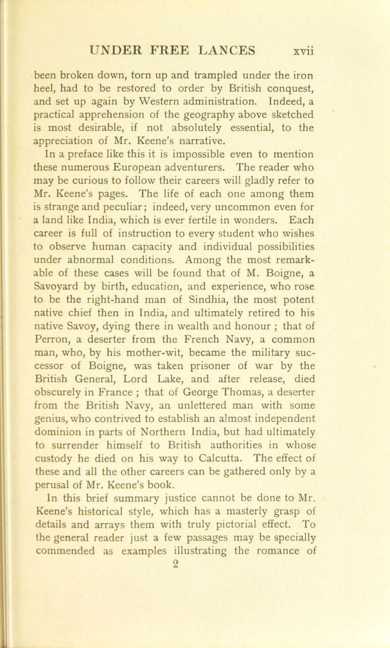 been broken down, torn up and trampled under the iron heel, had to be restored to order by British conquest, and set up again by Western administration. Indeed, a practical apprehension of the geography above sketched is most desirable, if not absolutely essential, to the appreciation of Mr. Keene’s narrative. In a preface like this it is impossible even to mention these numerous European adventurers. The reader who may be curious to follow their careers will gladly refer to Mr. Keene’s pages. The life of each one among them is strange and peculiar; indeed, very uncommon even for a land like India, which is ever fertile in wonders. Each career is full of instruction to every student who wishes to observe human capacity and individual possibilities under abnormal conditions. Among the most remark- able of these cases will be found that of M. Boigne, a Savoyard by birth, education, and experience, who rose to be the right-hand man of Sindhia, the most potent native chief then in India, and ultimately retired to his native Savoy, dying there in wealth and honour ; that of Perron, a deserter from the French Navy, a common man, who, by his mother-wit, became the military suc- cessor of Boigne, was taken prisoner of war by the British General, Lord Lake, and after release, died obscurely in France ; that of George Thomas, a deserter from the British Navy, an unlettered man with some genius, who contrived to establish an almost independent dominion in parts of Northern India, but had ultimately to surrender himself to British authorities in whose custody he died on his way to Calcutta. The effect of these and all the other careers can be gathered only by a perusal of Mr. Keene’s book. In this brief summary justice cannot be done to Mr. Keene’s historical style, which has a masterly grasp of details and arrays them with truly pictorial effect. To the general reader just a few passages may be specially commended as examples illustrating the romance of 2