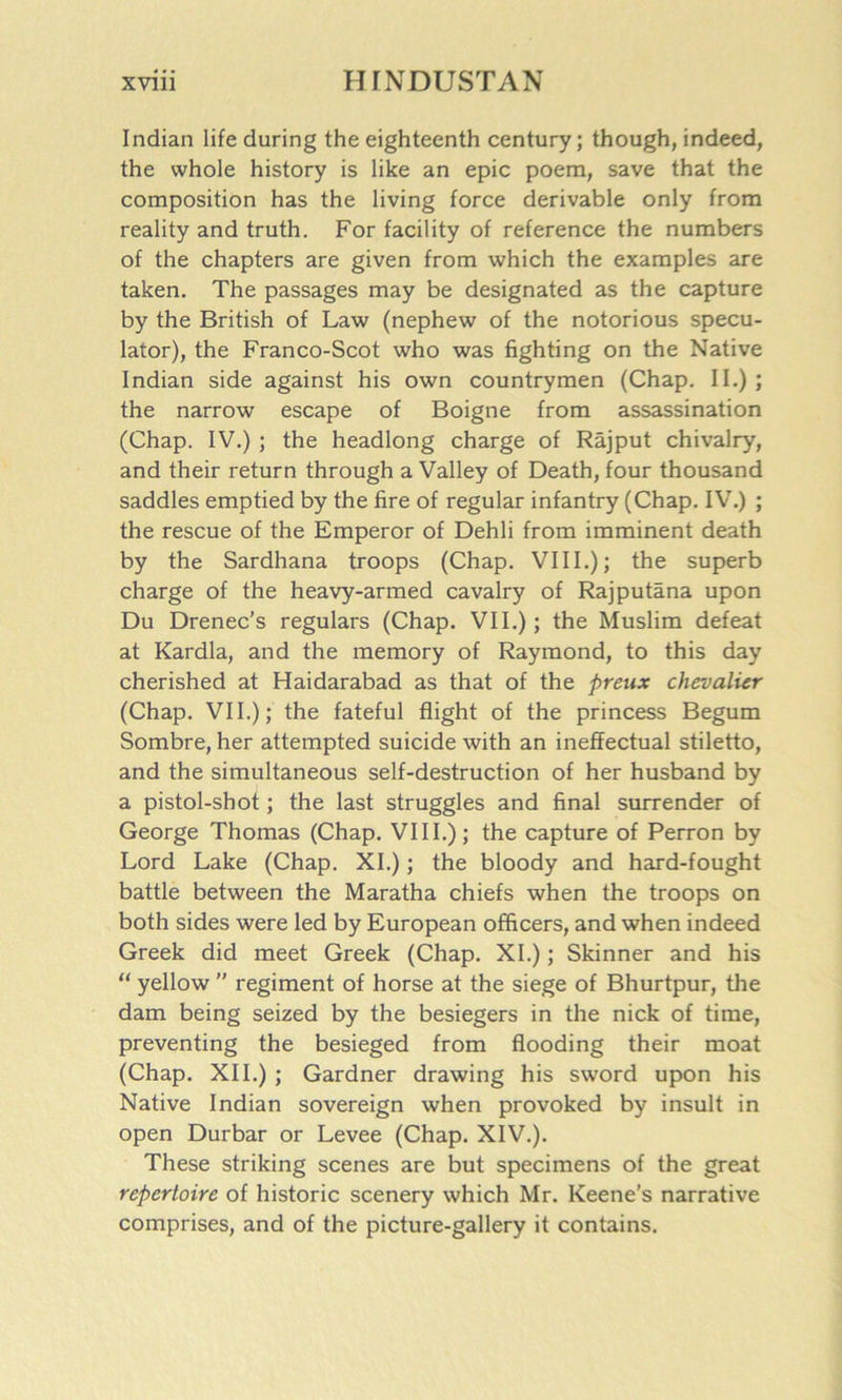 Indian life during the eighteenth century; though, indeed, the whole history is like an epic poem, save that the composition has the living force derivable only from reality and truth. For facility of reference the numbers of the chapters are given from which the examples are taken. The passages may be designated as the capture by the British of Law (nephew of the notorious specu- lator), the Franco-Scot who was fighting on the Native Indian side against his own countrymen (Chap. II.); the narrow escape of Boigne from assassination (Chap. IV.) ; the headlong charge of Rajput chivalry, and their return through a Valley of Death, four thousand saddles emptied by the fire of regular infantry (Chap. IV.) ; the rescue of the Emperor of Dehli from imminent death by the Sardhana troops (Chap. VIII.); the superb charge of the heavy-armed cavalry of Rajputana upon Du Drenec’s regulars (Chap. VII.); the Muslim defeat at Kardla, and the memory of Raymond, to this day cherished at Haidarabad as that of the preux chevalier (Chap. VII.); the fateful flight of the princess Begum Sombre, her attempted suicide with an ineffectual stiletto, and the simultaneous self-destruction of her husband by a pistol-shot; the last struggles and final surrender of George Thomas (Chap. VIII.); the capture of Perron by Lord Lake (Chap. XI.); the bloody and hard-fought battle between the Maratha chiefs when the troops on both sides were led by European officers, and when indeed Greek did meet Greek (Chap. XI.); Skinner and his “ yellow ” regiment of horse at the siege of Bhurtpur, the dam being seized by the besiegers in the nick of time, preventing the besieged from flooding their moat (Chap. XII.) ; Gardner drawing his sword upon his Native Indian sovereign when provoked by insult in open Durbar or Levee (Chap. XIV.). These striking scenes are but specimens of the great repertoire of historic scenery which Mr. Keene’s narrative comprises, and of the picture-gallery it contains.
