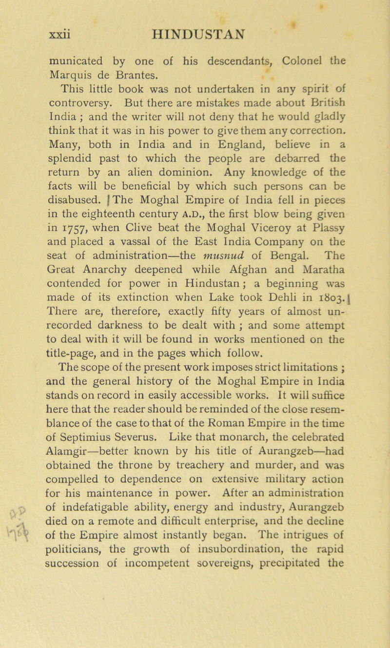 municated by one of his descendants, Colonel the Marquis de Brantes. This little book was not undertaken in any spirit of controversy. But there are mistakes made about British India ; and the writer will not deny that he would gladly think that it was in his power to give them any correction. Many, both in India and in England, believe in a splendid past to which the people are debarred the return by an alien dominion. Any knowledge of the facts will be beneficial by which such persons can be disabused. (The Moghal Empire of India fell in pieces in the eighteenth century A.D., the first blow being given in 1757, when Clive beat the Moghal Viceroy at Plassy and placed a vassal of the East India Company on the seat of administration—the musnud of Bengal. The Great Anarchy deepened while Afghan and Maratha contended for power in Hindustan ; a beginning was made of its extinction when Lake took Dehli in 1803. | There are, therefore, exactly fifty years of almost un- recorded darkness to be dealt with ; and some attempt to deal with it will be found in works mentioned on the title-page, and in the pages which follow. The scope of the present work imposes strict limitations ; and the general history of the Moghal Empire in India stands on record in easily accessible works. It will suffice here that the reader should be reminded of the close resem- blance of the case to that of the Roman Empire in the time of Septimius Severus. Like that monarch, the celebrated Alamgir—better known by his title of Aurangzeb—had obtained the throne by treachery and murder, and was compelled to dependence on extensive military action for his maintenance in power. After an administration of indefatigable ability, energy and industry, Aurangzeb died on a remote and difficult enterprise, and the decline of the Empire almost instantly began. The intrigues of politicians, the growth of insubordination, the rapid succession of incompetent sovereigns, precipitated the