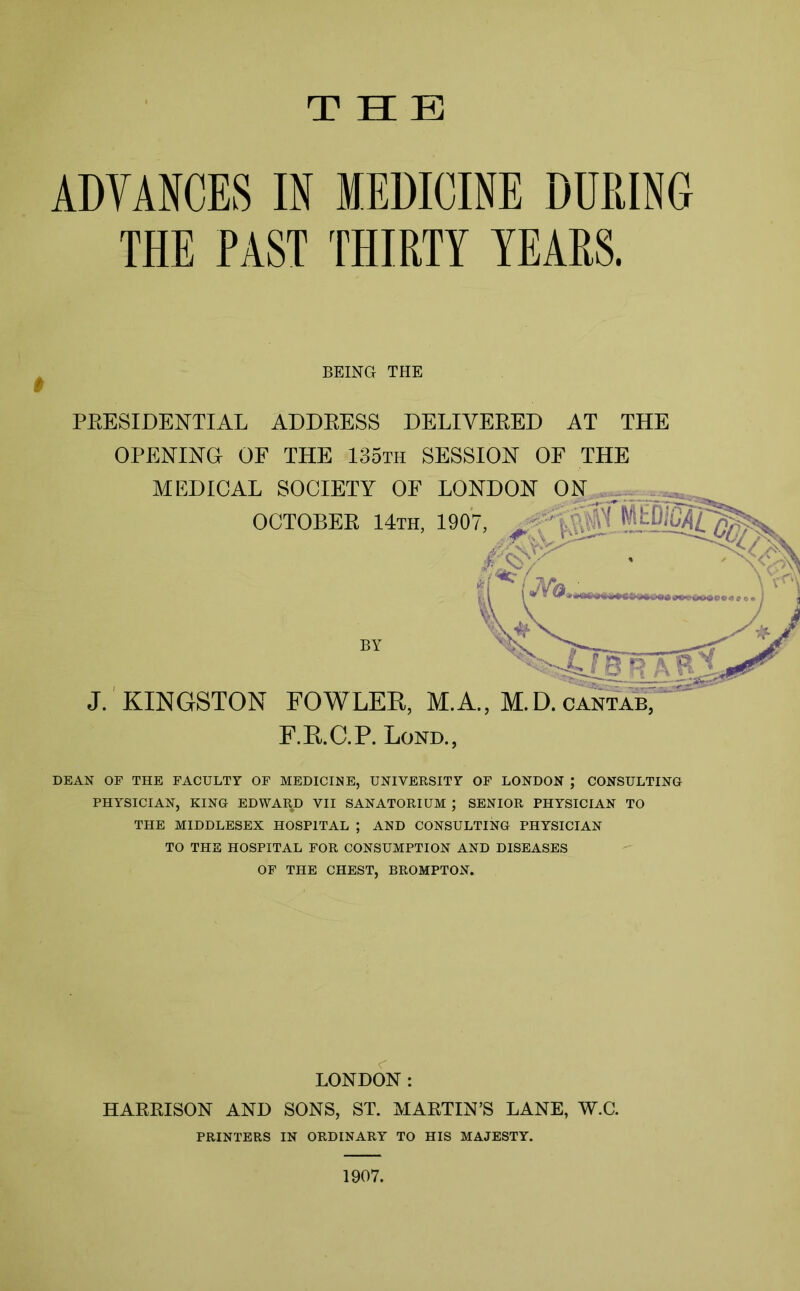 THE ADVANCES IN MEDICINE DURING THE PAST THIRTY YEARS. PRESIDENTIAL ADDRESS DELIVERED AT THE OPENING OF THE 135th SESSION OF THE MEDICAL SOCIETY OF LON™™’ DEAN OF THE FACULTY OF MEDICINE, UNIVERSITY OF LONDON ; CONSULTING PHYSICIAN, KING EDWARD VII SANATORIUM ; SENIOR PHYSICIAN TO THE MIDDLESEX HOSPITAL ; AND CONSULTING PHYSICIAN TO THE HOSPITAL FOR CONSUMPTION AND DISEASES OF THE CHEST, BROMPTON. # BEING THE J. KINGSTON FOWLED, M.A., M.U cantab, F.E.C.P. Lond., OCTOBEB 14th, 190/ BY LONDON: HAERISON AND SONS, ST. MARTIN’S LANE, W.C. PRINTERS IN ORDINARY TO HIS MAJESTY. 1907.