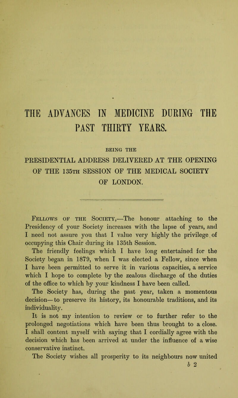 PAST THIRTY YEARS. BEING THE PRESIDENTIAL ADDRESS DELIVERED AT THE OPENING OF THE 135th SESSION OF THE MEDICAL SOCIETY OF LONDON. Fellows of the Society,—The honour attaching to the Presidency of your Society increases with the lapse of years, and I need not assure you that I value very highly the privilege of occupying this Chair during its 135th Session. The friendly feelings which I have long entertained for the Society began in 1879, when I was elected a Fellow, since when I have been permitted to serve it in various capacities, a service which I hope to complete by the zealous discharge of the duties of the office to which by your kindness I have been called. The Society has, during the past year, taken a momentous decision— to preserve its history, its honourable traditions, and its individuality. It is not my intention to review or to further refer to the prolonged negotiations which have been thus brought to a close. I shall content myself with saying that I cordially agree with the decision which has been arrived at under the influence of a wise conservative instinct. The Society wishes all prosperity to its neighbours now united b 2