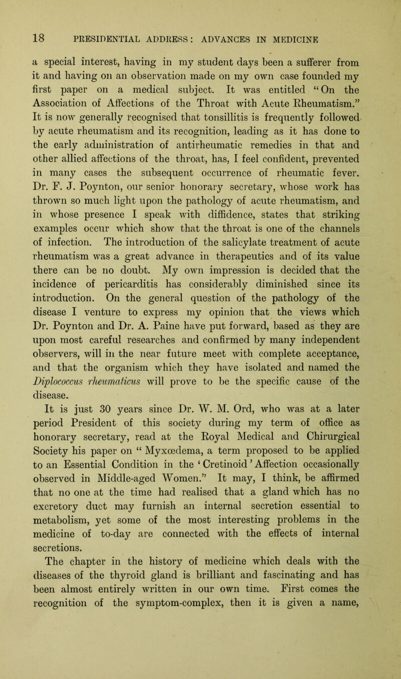 a special interest, having in my student days been a sufferer from it and having on an observation made on my own case founded my first paper on a medical subject. It was entitled “ On the Association of Affections of the Throat with Acute Rheumatism.” It is now generally recognised that tonsillitis is frequently followed by acute rheumatism and its recognition, leading as it has done to the early administration of antirheumatic remedies in that and other allied affections of the throat, has, I feel confident, prevented in many cases the subsequent occurrence of rheumatic fever. Dr. F. J. Poynton, our senior honorary secretary, whose work has thrown so much light upon the pathology of acute rheumatism, and in whose presence I speak with diffidence, states that striking examples occur which show that the throat is one of the channels of infection. The introduction of the salicylate treatment of acute rheumatism was a great advance in therapeutics and of its value there can be no doubt. My own impression is decided that the incidence of pericarditis has considerably diminished since its introduction. On the general question of the pathology of the disease I venture to express my opinion that the views which Dr. Poynton and Dr. A. Paine have put forward, based as they are upon most careful researches and confirmed by many independent observers, will in the near future meet with complete acceptance, and that the organism which they have isolated and named the Diplococcus rlieumaticus will prove to be the specific cause of the disease. It is just 30 years since Dr. W. M. Ord, who was at a later period President of this society during my term of office as honorary secretary, read at the Royal Medical and Chirurgical Society his paper on “ Myxoedema, a term proposed to be applied to an Essential Condition in the ‘ Cretinoid ’ Affection occasionally observed in Middle-aged Women.” It may, I think, be affirmed that no one at the time had realised that a gland which has no excretory duct may furnish an internal secretion essential to metabolism, yet some of the most interesting problems in the medicine of to-day are connected with the effects of internal secretions. The chapter in the history of medicine which deals with the diseases of the thyroid gland is brilliant and fascinating and has been almost entirely written in our own time. First comes the recognition of the symptom-complex, then it is given a name,