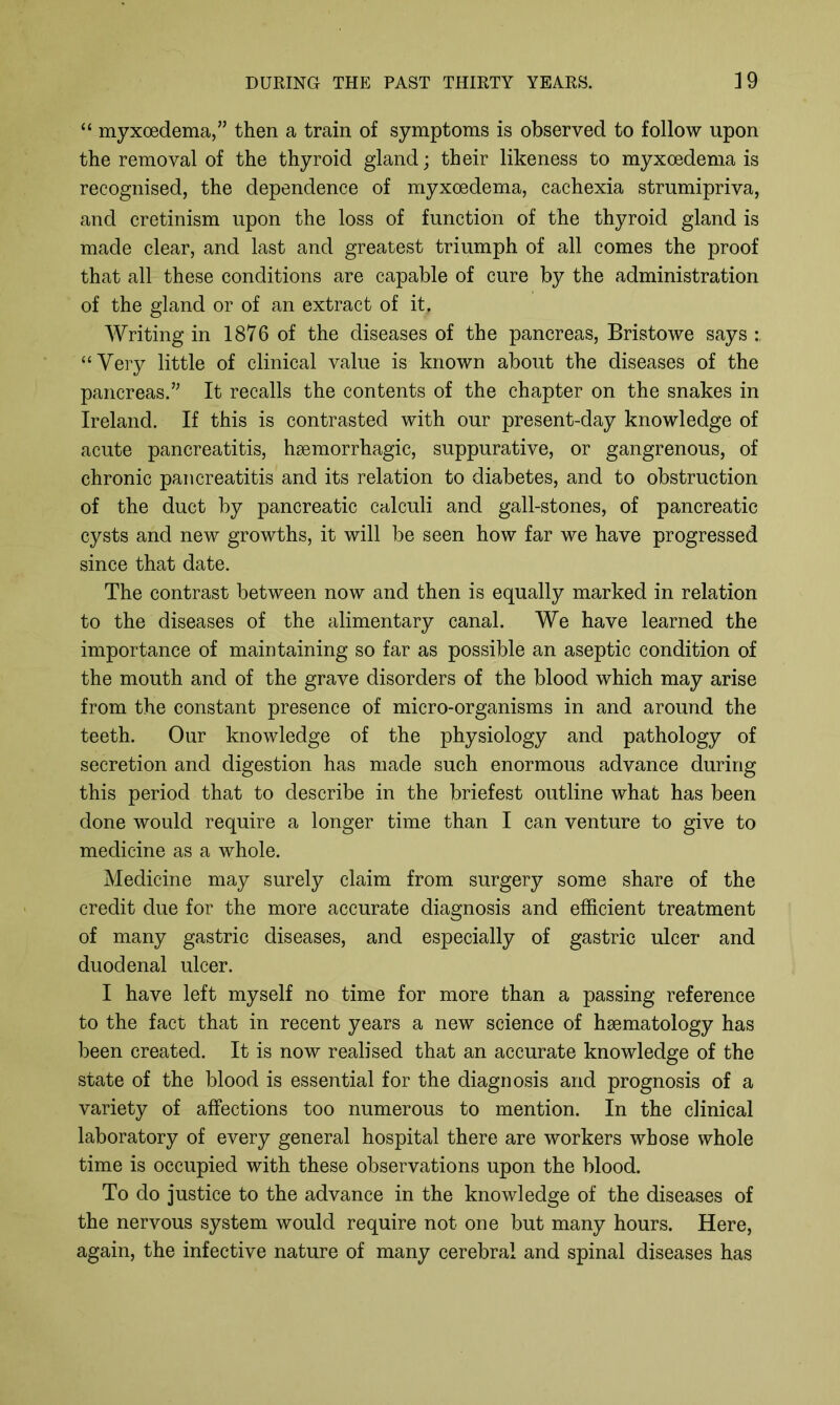 “ myxoedema,” then a train of symptoms is observed to follow upon the removal of the thyroid gland; their likeness to myxoedema is recognised, the dependence of myxoedema, cachexia strumipriva, and cretinism upon the loss of function of the thyroid gland is made clear, and last and greatest triumph of all comes the proof that all these conditions are capable of cure by the administration of the gland or of an extract of it. Writing in 1876 of the diseases of the pancreas, Bristowe says “Very little of clinical value is known about the diseases of the pancreas.” It recalls the contents of the chapter on the snakes in Ireland. If this is contrasted with our present-day knowledge of acute pancreatitis, haemorrhagic, suppurative, or gangrenous, of chronic pancreatitis and its relation to diabetes, and to obstruction of the duct by pancreatic calculi and gall-stones, of pancreatic cysts and new growths, it will be seen how far we have progressed since that date. The contrast between now and then is equally marked in relation to the diseases of the alimentary canal. We have learned the importance of maintaining so far as possible an aseptic condition of the mouth and of the grave disorders of the blood which may arise from the constant presence of micro-organisms in and around the teeth. Our knowledge of the physiology and pathology of secretion and digestion has made such enormous advance during this period that to describe in the briefest outline what has been done would require a longer time than I can venture to give to medicine as a whole. Medicine may surely claim from surgery some share of the credit due for the more accurate diagnosis and efficient treatment of many gastric diseases, and especially of gastric ulcer and duodenal ulcer. I have left myself no time for more than a passing reference to the fact that in recent years a new science of haematology has been created. It is now realised that an accurate knowledge of the state of the blood is essential for the diagnosis and prognosis of a variety of affections too numerous to mention. In the clinical laboratory of every general hospital there are workers whose whole time is occupied with these observations upon the blood. To do justice to the advance in the knowledge of the diseases of the nervous system would require not one but many hours. Here, again, the infective nature of many cerebral and spinal diseases has