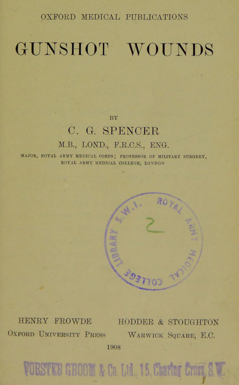 GUNSHOT WOUNDS BY C. G. SPENCER M.B., LOND., r,E.O.S., ENG. JIAJOR, ROYAL ARMY MEDICAL CORPS; PROFESSOR OF MILITARY STOGERY, ROYAL ARMY MEDICAL COLLEGE, LONDON HENRY PROWDE F[ODDER & STOUGHTON Oxford University Press Warwick Square, E.C. 1908