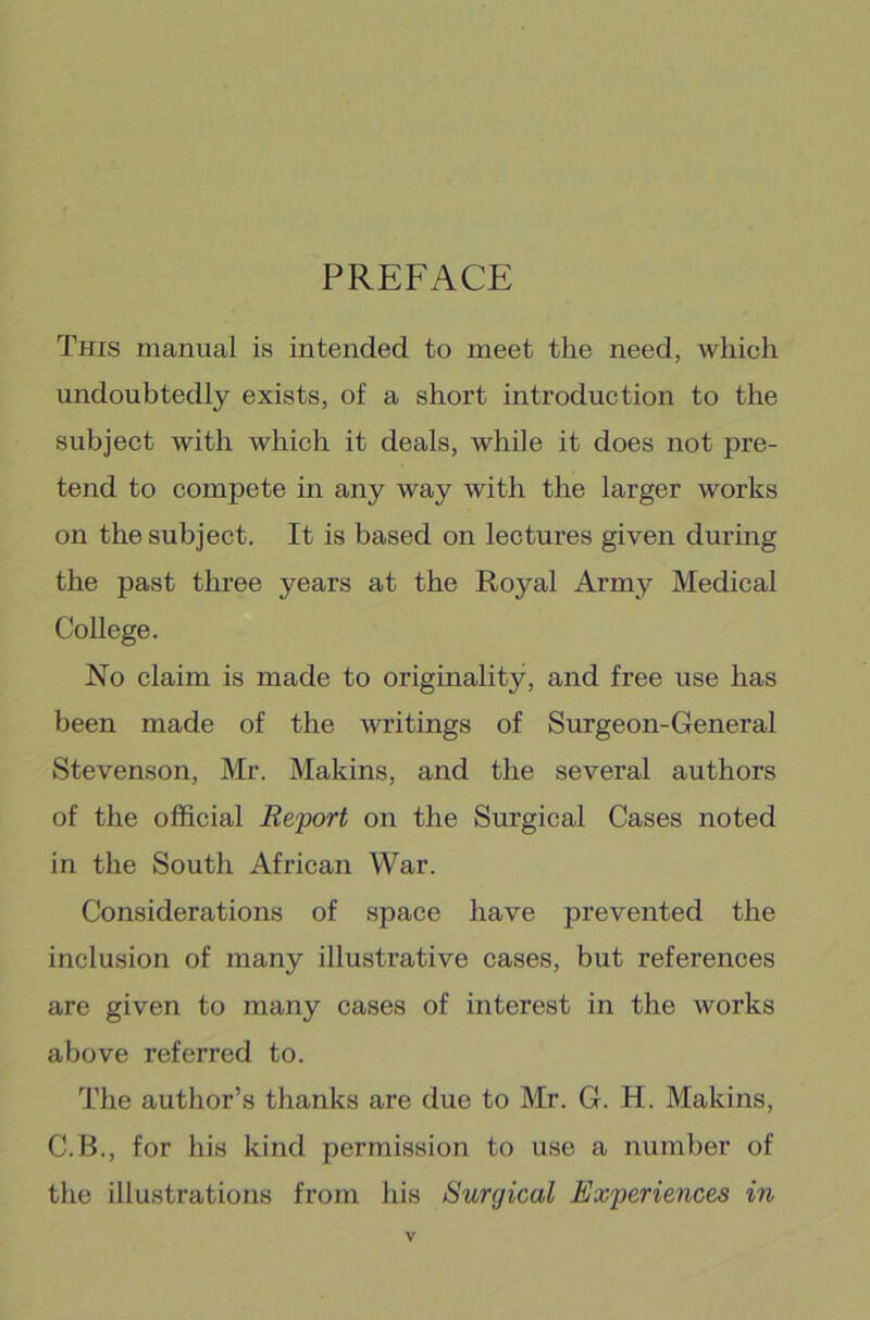 PREFACE This manual is intended to meet the need, which undoubtedly exists, of a short introduction to the subject with which it deals, while it does not pre- tend to compete in any way with the larger works on the subject. It is based on lectures given during the past three years at the Royal Army Medical College. No claim is made to originality, and free use has been made of the writings of Surgeon-General Stevenson, Mr. Makins, and the several authors of the official Report on the Surgical Cases noted in the South African War. Considerations of space have prevented the inclusion of many illustrative cases, but references are given to many cases of interest in the works above referred to. The author’s thanks are due to Mr. G. H. Makins, C.B., for his kind permission to use a number of the illustrations from his Surgical Experiences in