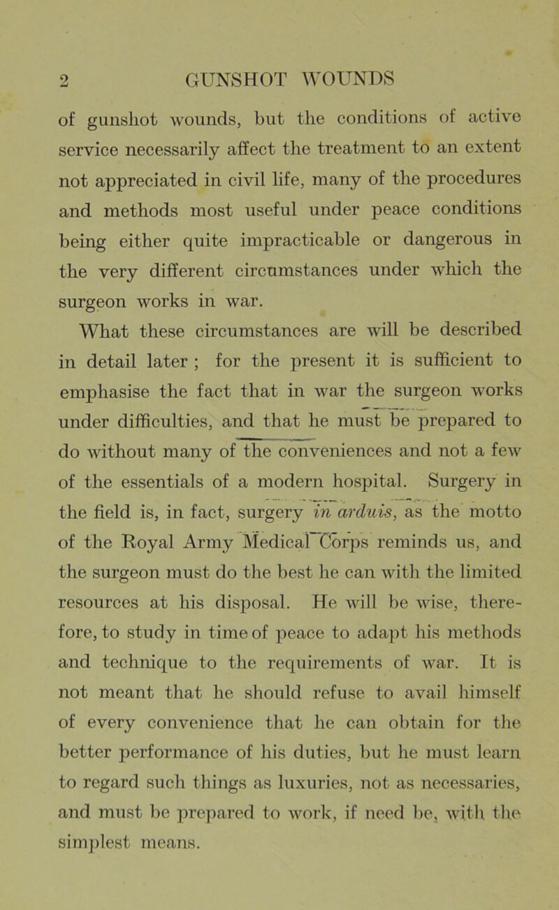 of gunshot wounds, but the conditions of active service necessarily affect the treatment to an extent not appreciated in civil life, many of the procedures and methods most useful under peace conditions being either quite impracticable or dangerous in the very different circumstances under which the surgeon works in war. What these circumstances are will be described in detail later ; for the present it is sufficient to emphasise the fact that in war the surgeon works under difficulties, and that he must be prepared to do without many of the conveniences and not a few of the essentials of a modern hospital. Surgery in the field is, in fact, surgery in arduis, as the motto of the Royal Army Medical Corps reminds us, and the surgeon must do the best he can with the limited resources at his disposal. He will be wise, there- fore, to study in time of peace to adajit his methods and technique to the requirements of war. It is not meant that he should refuse to avail himself of every convenience that he can obtain for the better performance of his duties, but he must learn to regard such things as luxuries, not as necessaries, and must be prepared to work, if need be, with tlie simjfiest jueans.