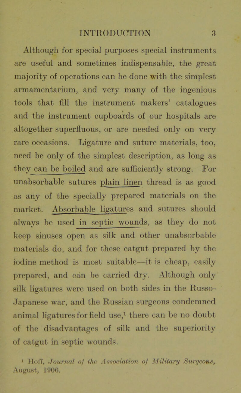 AltJiougli for special purposes special instruments are useful and sometimes indispensable, the great majority of operations can be done with the simplest armamentarium, and very many of the ingenious tools that fill the instrument makers’ catalogues and the instrument cupboards of our hospitals are altogether superfluous, or are needed only on very rare occasions. Ligature and suture materials, too, need be only of the simplest description, as long as they can be boiled and are sufficiently strong. For unabsorbable sutures plain linen thread is as good as any of the specially prepared materials on the market. Absorbable ligatures and sutures should alwa}s be used in septic wounds, as they do not keep sinuses open as silk and other unabsorbable materials do, and for these catgut prepared by the iodine method is most suitable—it is cheap, easily prepared, and can be carried dry. Although only silk ligatures were used on both sides in the Russo- Japanese war, and the Russian surgeons condemned animal ligatures for field use,^ there can be no doubt of the disadvantages of silk and the superiority of catgut in septic wounds. ' Hoff, Journal of the Associntion of Military Surgeons, .Viigust,