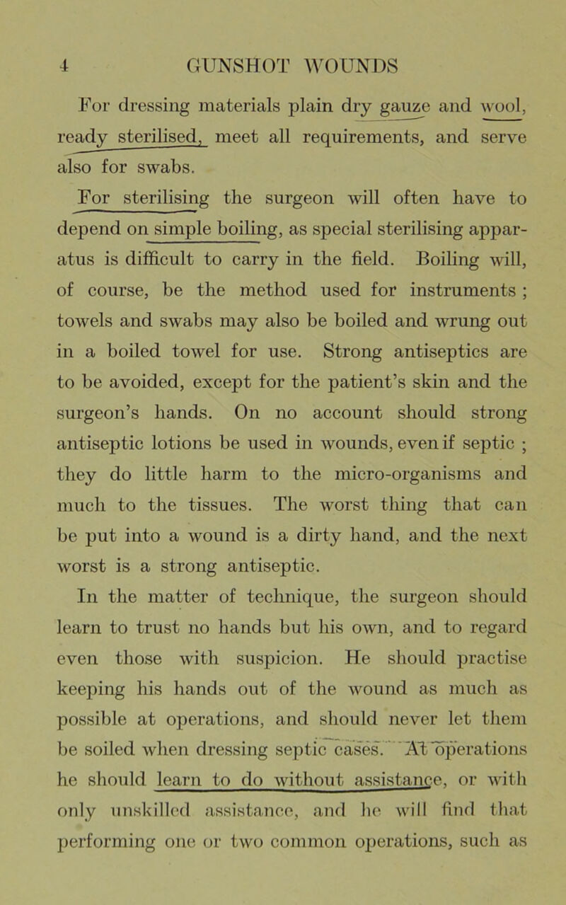 For dressing materials plain dry gauze and wool, ready sterilised, meet all requirements, and serve also for swabs. For sterilising the surgeon will often have to depend on simple boiling, as special sterilising appar- atus is difficult to carry in the field. Boiling will, of course, be the method used for instruments ; towels and swabs may also be boiled and wrung out in a boiled towel for use. Strong antiseptics are to be avoided, except for the patient’s skin and the surgeon’s hands. On no account should strong antiseptic lotions be used in wounds, even if septic ; they do little harm to the micro-organisms and much to the tissues. The worst thing that can be put into a wound is a dirty hand, and the next worst is a strong antiseptic. In the matter of technique, the surgeon should learn to trust no hands but his own, and to regard even those with suspicion. He should practise keeping his hands out of the wound as much as possible at operations, and should never let them be soiled Avhen dressing septic cases. ' 'AlilSperations he should learn to do without assistance, or with only unskilled assistance, and he will find that performing one or two common ox)erations, such as