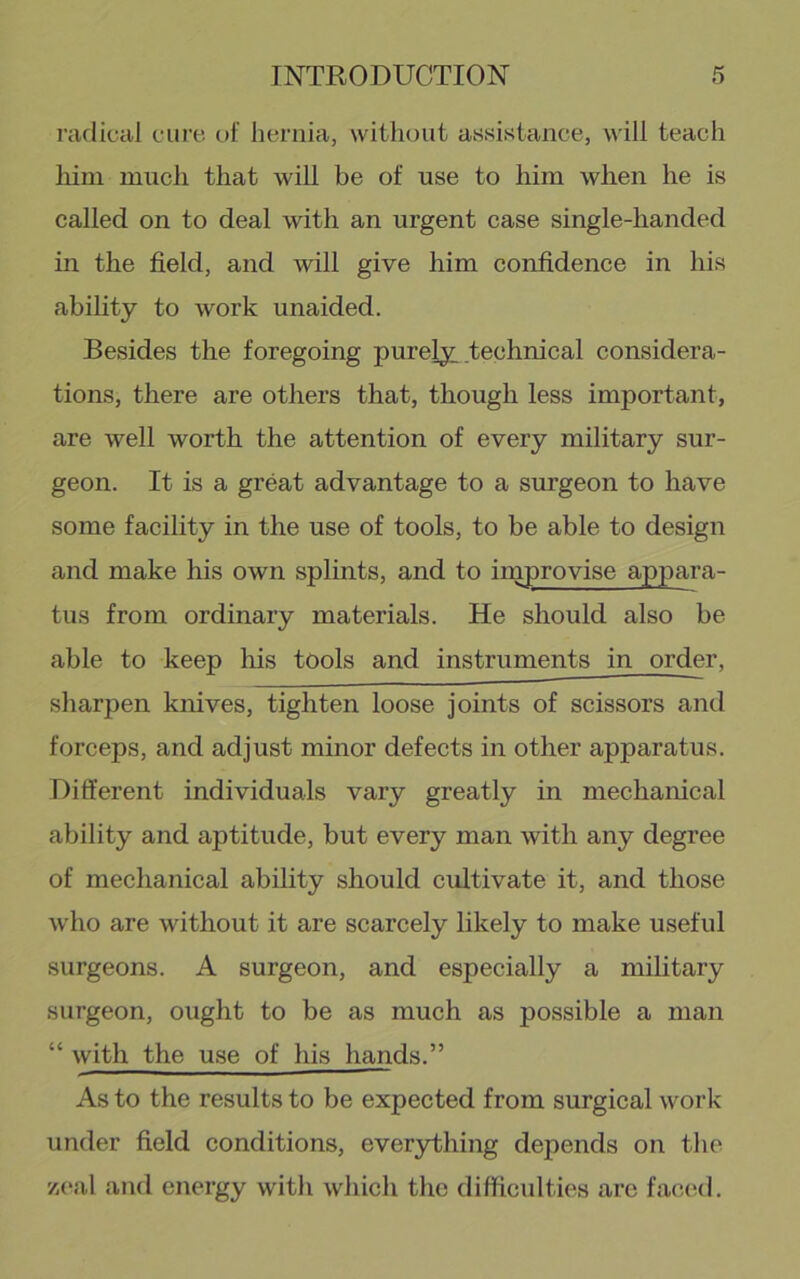 I’aclical cure of hernia, without assistance, will teach him much that will be of use to him when he is called on to deal with an urgent case single-handed in the field, and will give him confidence in his abihty to work unaided. Besides the foregoing purely technical considera- tions, there are others that, though less important, are well worth the attention of every military sur- geon. It is a great advantage to a surgeon to have some facility in the use of tools, to be able to design and make his own splints, and to improvise appara- tus from ordinary materials. He should also be able to keep his tools and instruments in order, sharpen knives, tighten loose joints of scissors and forceps, and adjust minor defects in other apparatus. Different individuals vary greatly in mechanical ability and aptitude, but every man with any degree of mechanical ability should cultivate it, and those who are without it are scarcely likely to make useful surgeons. A surgeon, and especially a military surgeon, ought to be as much as possible a man “ with the use of his hands.” As to the results to be expected from surgical work under field conditions, ever3rthing depends on the zeal and energy with which the difficulties are faccnl.