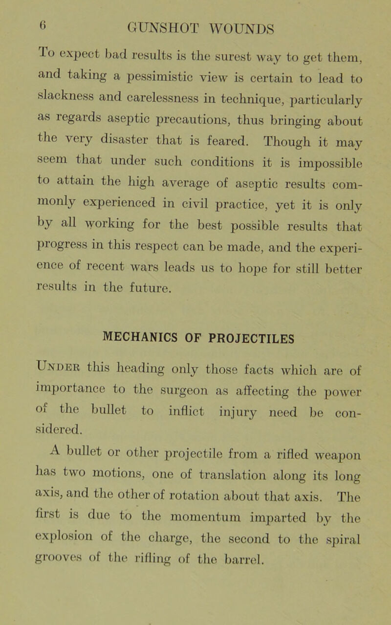 To expect l)ad results is tlie surest way to get them, and taking a pessimistic view is certain to lead to slackness and carelessness in technique, particularly as regards aseptic precautions, thus bringing about the very disaster that is feared. Though it may seem that under such conditions it is impossible to attain the high average of aseptic results com- monly experienced in civil practice, yet it is only by all working for the best possible results that progress in this respect can be made, and the experi- ence of recent wars leads us to lio|3e for still better results in the future. MECHANICS OF PROJECTILES Under this heading only those facts which are of importance to the surgeon as affecting the power of the bullet to inflict injury need be con- sidered. A bullet or other projectile from a rifled weapon has two motions, one of translation along its long axis, and the other of rotation about that axis. The first is due to the momentum imparted by the explosion of the charge, the second to the spiral grooves of the i-ifling of the barrel.