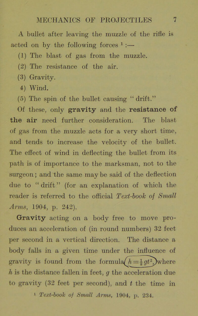 A bullet after leaving the muzzle of the rifle is acted on by the following forces ^ :— (1) The blast of gas from the muzzle. (2) The resistance of the air. (3) Gravity. 4) Wind. (5) The spin of the bullet causing “ drift.” Of these, only gravity and the resistance of the air need further consideration. The blast of gas from the muzzle acts for a very short time, and tends to increase the velocity of the bullet. The effect of wind in deflecting the bullet from its path is of importance to the marksman, not to the surgeon; and the same may be said of the deflection due to “ drift ” (for an explanation of which the reader is referred to the official Text-hook of SmaM Arms, 1904, p. 242). Gravity acting on a body free to move pro- duces an acceleration of (in round numbers) 32 feet per second in a vertical direction. The distance a body falls in a given time under the influence of gravity is found from the formula^^A = | y^^^)where h is the distance fallen in feet, g the acceleration due to gravity (32 feet per second), and t the time in 1 Text-hook of Small Arms, 1904, p. 2.34.