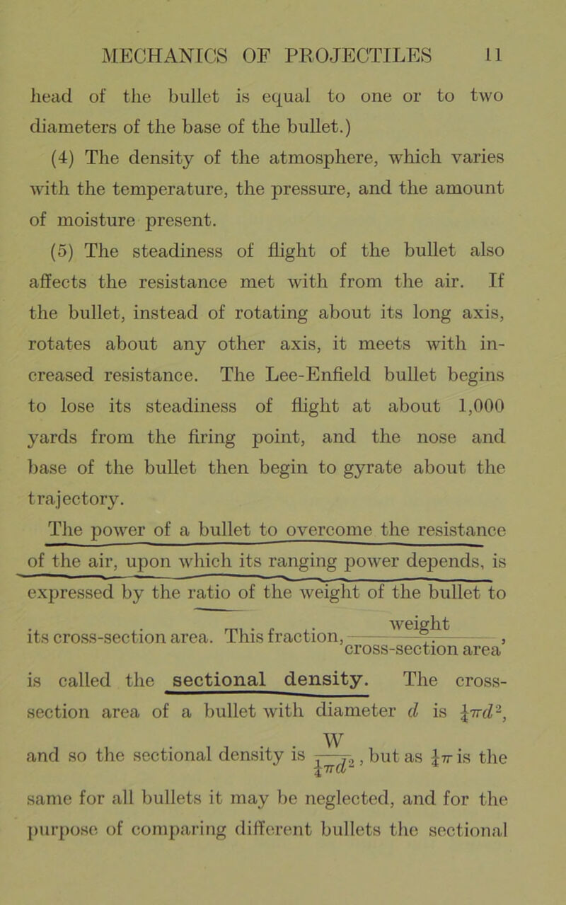 head of the bullet is equal to one or to two diameters of the base of the bullet.) (4) The density of the atmosphere, which varies with the temperature, the pressure, and the amount of moisture present. (5) The steadiness of flight of the bullet also affects the resistance met with from the air. If the bullet, instead of rotating about its long axis, rotates about any other axis, it meets with in- creased resistance. The Lee-Enfield bullet begins to lose its steadiness of flight at about 1,000 yards from the firing point, and the nose and base of the bullet then begin to gyrate about the trajectory. The power of a bullet to overcome the resistance of the air, upon which its ranging power depends, is ■■ ' i_ — - - — expressed by the ratio of the weight of the bullet to its cro.ss-section area. This fraction, - ' , cross-section area is called the sectional density. The cross- section area of a bullet with diameter cl is W and so the sectional den-sity is -—, but as Itt is the tTTCl- same for all bullets it may be neglected, and for the purpo.sii of comparing different bullets the sectional