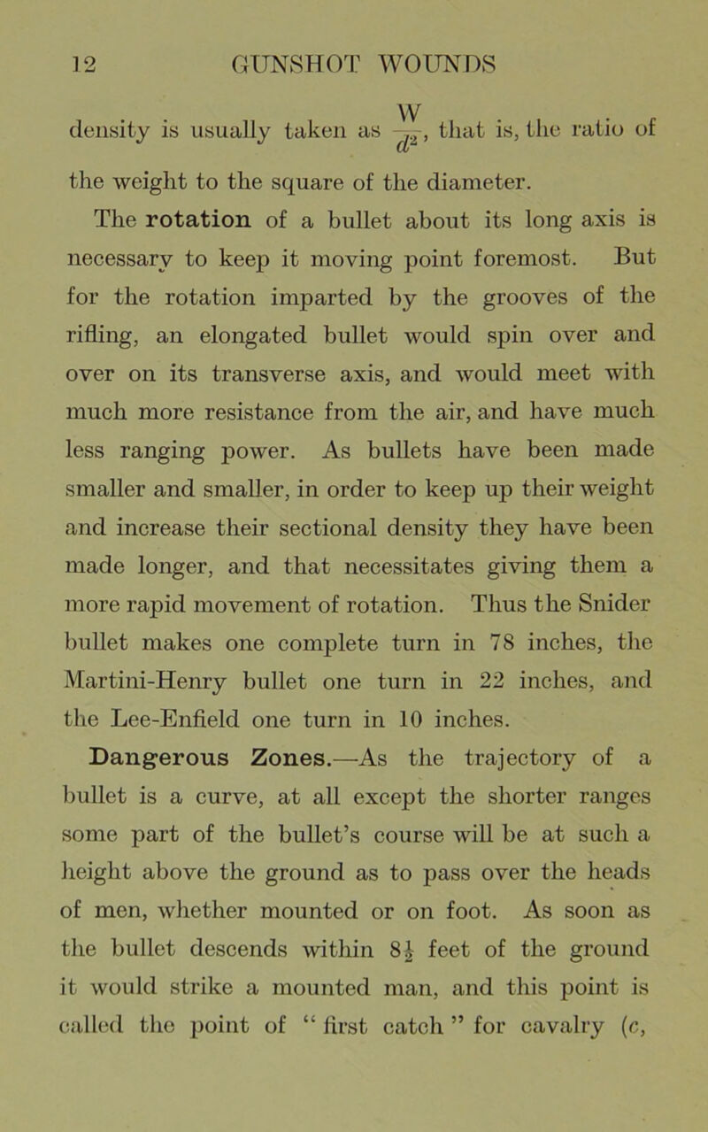 density is usually taken as that is, the ratio of the weight to the square of the diameter. The rotation of a bullet about its long axis is necessary to keep it moving point foremost. But for the rotation imparted by the grooves of the rifling, an elongated bullet would spin over and over on its transverse axis, and would meet with much more resistance from the air, and have much less ranging power. As bullets have been made smaller and smaller, in order to keep up their weight and increase their sectional density they have been made longer, and that necessitates giving them a more rapid movement of rotation. Thus the Snider bullet makes one complete turn in 78 inches, the Martini-Henry bullet one turn in 22 inches, and the Lee-Enfield one turn in 10 inches. Dangerous Zones.—As the trajectory of a bullet is a curve, at all except the shorter ranges some part of the bullet’s course will be at such a height above the ground as to pass over the heads of men, whether mounted or on foot. As soon as the bullet descends within 8^ feet of the ground it would strike a mounted man, and this point is eall(!d tlie point of “ first catch ” for cavalry (c.