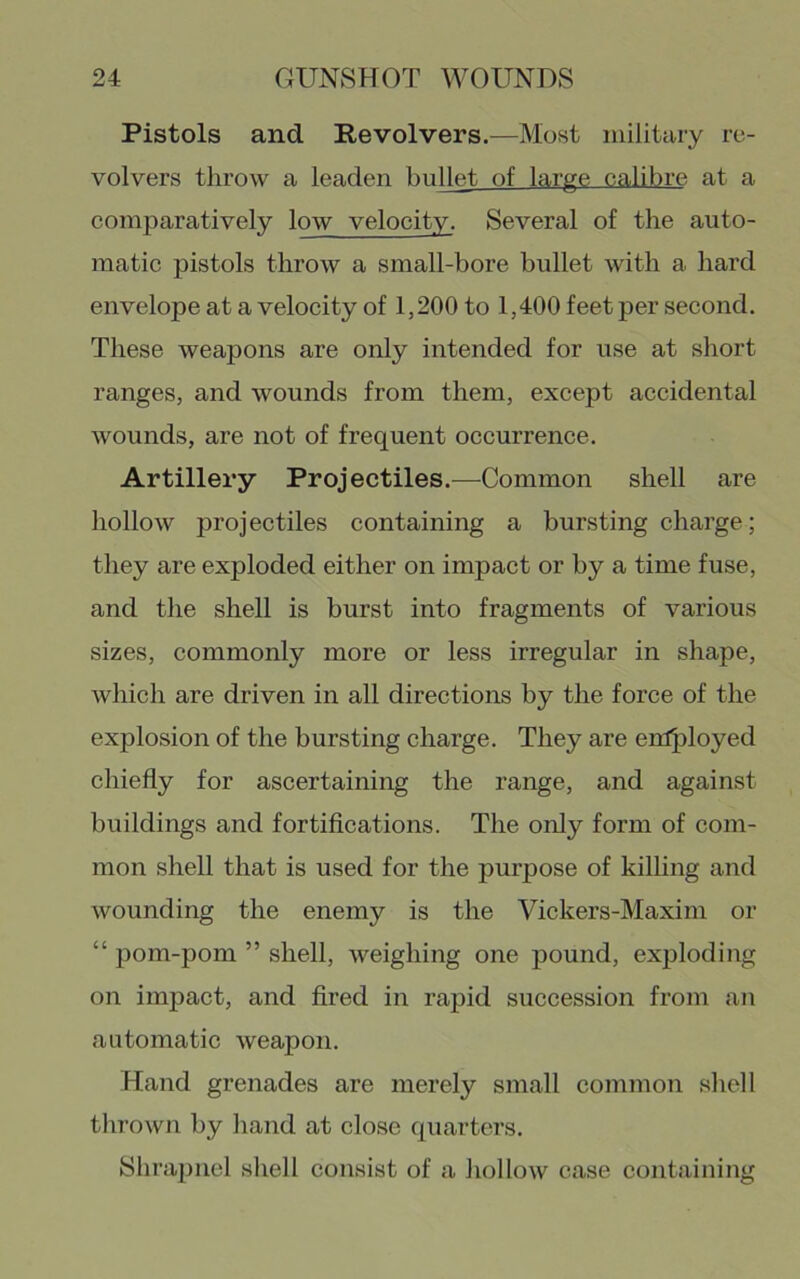 Pistols and Revolvers.—Most military re- volvers throw a leaden bullet of larg-e calibre at a comparatively low velocity. Several of the auto- matic pistols throw a small-bore bullet with a hard envelope at a velocity of 1,200 to 1,400 feet per second. These weapons are only intended for use at short ranges, and wounds from them, except accidental wounds, are not of frequent occurrence. Artillery Projectiles.—Common shell are hollow projectiles containing a bursting charge; they are exploded either on impact or by a time fuse, and the shell is burst into fragments of various sizes, commonly more or less irregular in shape, which are driven in all directions by the force of the explosion of the bursting charge. They are enI|)loyed chiefly for ascertaining the range, and against buildings and fortifications. The only form of com- mon shell that is used for the purpose of killing and wounding the enemy is the Vickers-Maxim or “ pom-pom ” shell, weighing one pound, exploding on impact, and fired in rapid succession from an automatic weapon. Hand grenades are merely small common shell thrown by hand at close quarters. Sbrajjiiel shell consist of a hollow case containing