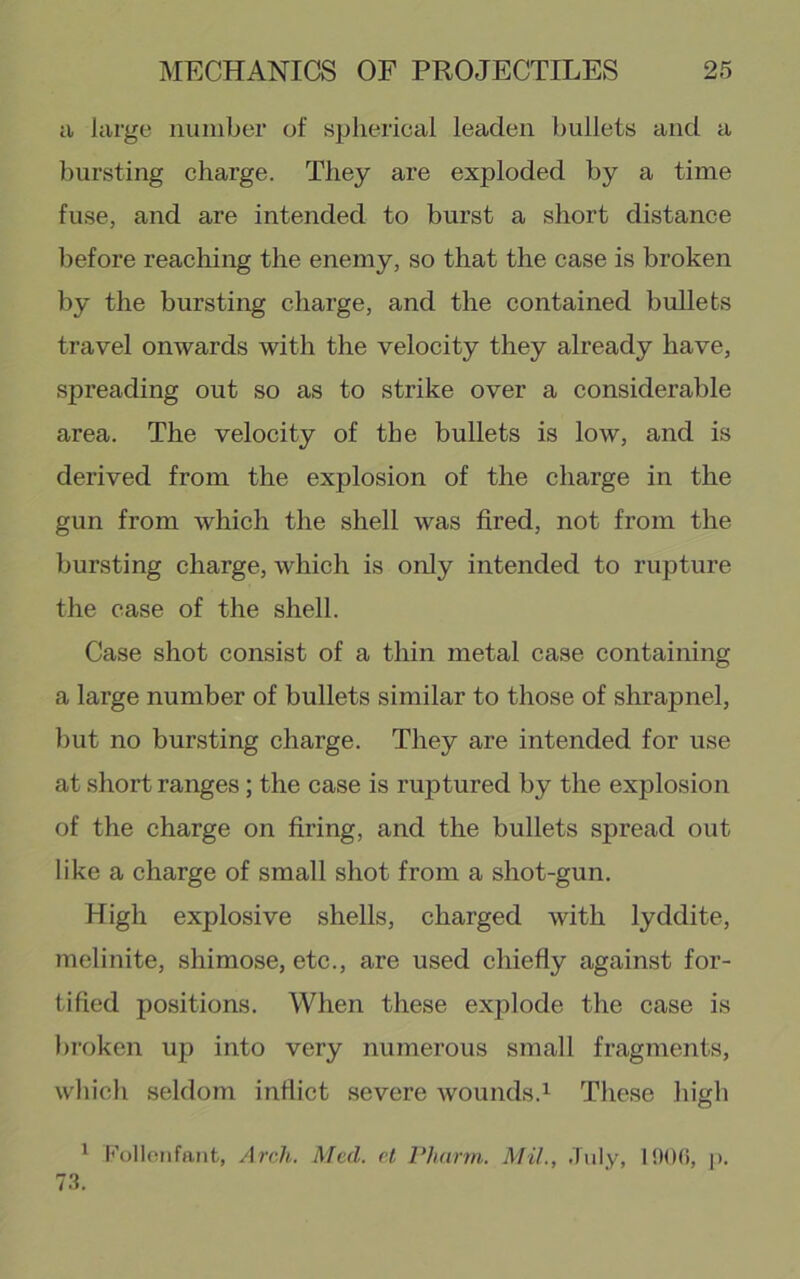 a large number of spherical leaden bullets and a bursting charge. They are exploded by a time fuse, and are intended to burst a short distance before reaching the enemy, so that the case is broken by the bursting charge, and the contained bullets travel onwards with the velocity they already have, spreading out so as to strike over a considerable area. The velocity of the bullets is low, and is derived from the explosion of the charge in the gun from which the shell was fired, not from the bursting charge, which is only intended to rupture the ease of the shell. Case shot consist of a thin metal case containing a large number of bullets similar to those of shrapnel, but no bursting charge. They are intended for use at short ranges; the case is ruptured by the explosion of the charge on firing, and the bullets spread out like a charge of small shot from a shot-gun. High explosive shells, charged with lyddite, melinite, shimose, etc., are used chiefly against for- tified positions. When these explode the case is broken up into very numerous small fragments, which seldom inflict severe wounds.These high ^ Kollotifant, Arch. Med. cl Phnrrn. Mil., July, 1 !)()(>, p.