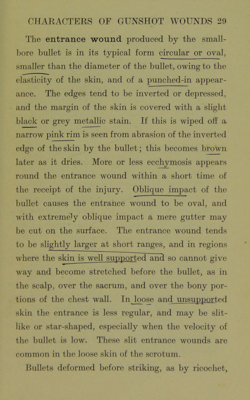 The entrance wound produced by the small- bore bullet is in its t3rpical form circular or oval, smaller than the diameter of the bullet, owing to the elasticity of the skin, and of a punched-in appear- ance. The edges tend to be inverted or depressed, and the margin of the skin is covered with a slight black or grey metallic stain. If this is wiped off a narrow pink rim is seen from abrasion of the inverted edge of the skin by the bullet; this becomes brown later as it dries. More or less ecchymosis appears round the entrance wound witliin a short time of the receipt of the injury. Oblique impact of the bullet causes the entrance wound to be oval, and with extremely oblique impact a mere gutter may be cut on the surface. The entrance wound tends to be slightly larger at short ranges, and in regions where the skin is well supported and so cannot give way and become stretched before the bullet, as in the scalp, over the sacrum, and over the bony por- tions of the chest wall. In loose and unsupported skin the entrance is less regular, and may be slit- like or star-shaped, especially when the velocity of the bullet is low. These slit entrance wounds are common in the loose skin of the scrotum. Bullets deformed before striking, as by ricochet.