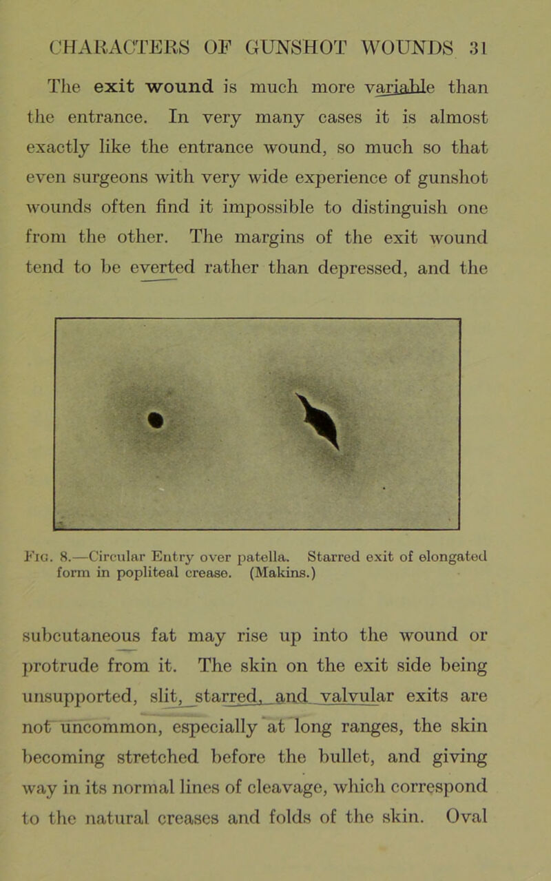 The exit wound is much more variable than tlie entrance. In very many cases it is almost exactly like the entrance wound, so much so that even surgeons with very wide experience of gunshot wounds often find it impossible to distinguish one from the other. The margins of the exit wound tend to be everted rather than depressed, and the Fig. 8.—Circular Entry over jiatella. Starred exit of elongated form in popliteal crease. (Makins.) subcutaneous fat may rise up into the wound or protrude from it. The skin on the exit side being unsupported, sli^starred, and valvular exits are noUuncommon, especially at long ranges, the skin becoming stretched before the bullet, and giving way in its normal lines of cleavage, which correspond to the natural creases and folds of the skin. Oval