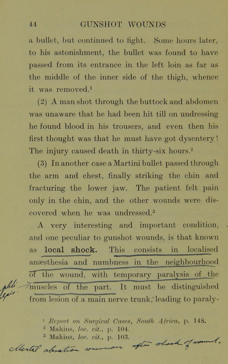 cl bullet, l)ut eoiiliiiiiecl to light. Some hours later, to his astonishment, the bullet was found to have passed from its entrance in the left loin as far as the middle of the inner side of the thigh, whence it was removed.^ (2) A man shot through the buttock and abdomen was unaware that he had been hit till on undressing he found blood in his trousers, and even then his first thought was that he must have got dysentery! The injury caused death in thirty-six hours.- (3) In another case a Martini bullet passed through the arm and chest, finally striking the chin and fracturing the lower jaw. The patient felt pain only in the chin, and the other wounds were dis- covered when he was undressed.^ A very interesting and important condition, and one peculiar to gunshot wounds, is that known as local shock. This consists in localised .anaesthesia and numbness in the neighbourhood (IT the wound, with temporary paralysis of the ''^nuscles of the part! It must be distinguished from lesion of a main nerve trunk, leading to ])araly- ' Report on Surgical Cases, ^ Makins, loc. cit., ]i. 104, •* Makins, loc. cit., p. lO.'l. South Africa, p. 148.