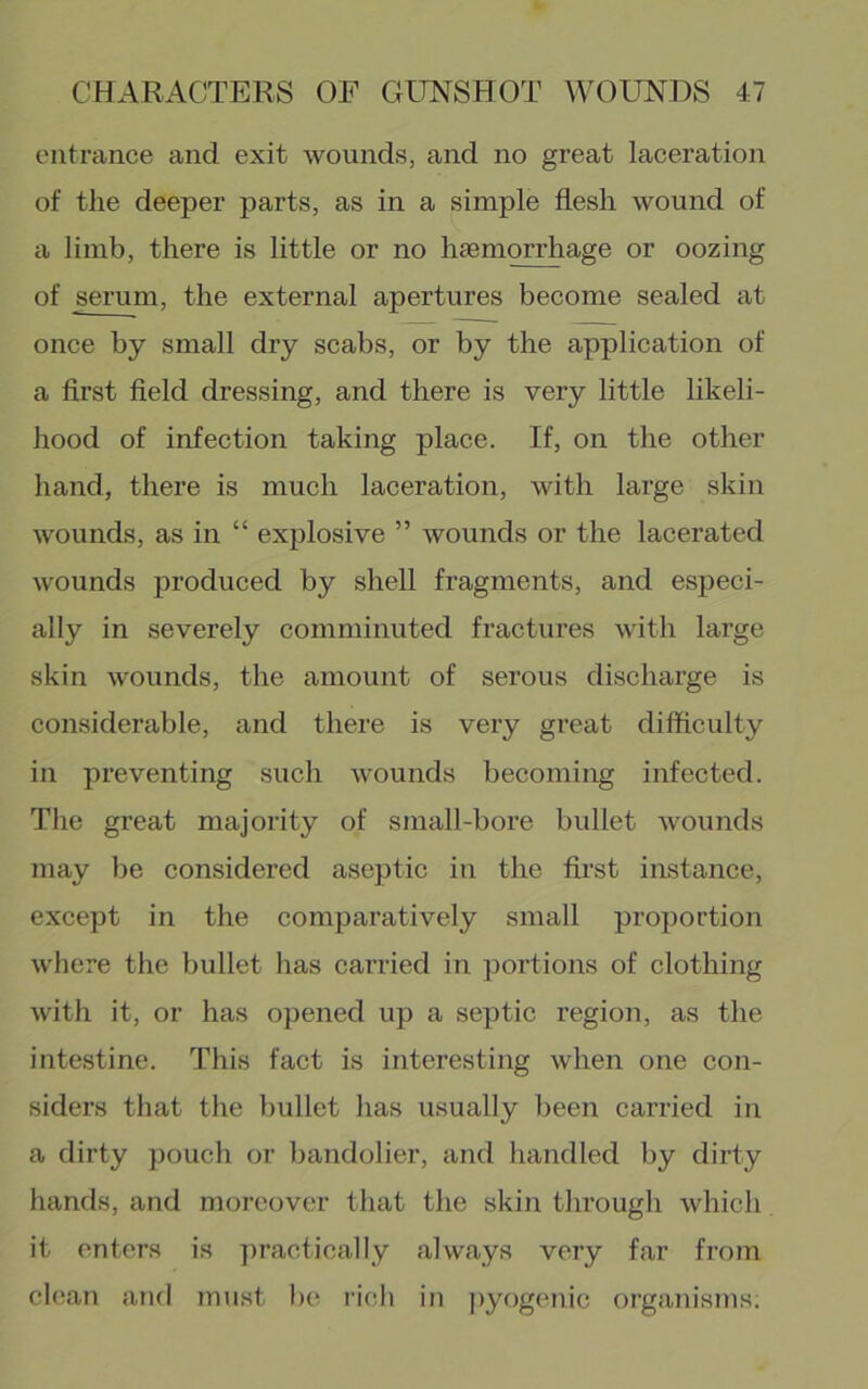 entrance and exit wounds, and no great laceration of the deeper parts, as in a simple flesh wound of a limb, there is little or no hsemorrhage or oozing of serum, the external apertures become sealed at once by small dry scabs, or by the application of a first field dressing, and there is very little likeli- hood of infection taking place. If, on the other hand, there is much laceration, with large skin wounds, as in “ explosive ” wounds or the lacerated wounds produced by shell fragments, and especi- ally in severely comminuted fractures with large skin wounds, the amount of serous discharge is considerable, and there is very great difficulty in preventing such wounds becoming infected. The great majority of small-bore bullet wounds may be considered aseptic in the first instance, except in the comparatively small proportion wliere the bullet has carried in portions of clothing with it, or has opened up a septic region, as the intestine. This fact is interesting when one con- siders that the bullet has usually been carried in a dirty pouch or bandolier, and handled by dirty hands, and moreover that the skin through which it enters is practically always very far from clean and must be ricib in pyogenic organisms.