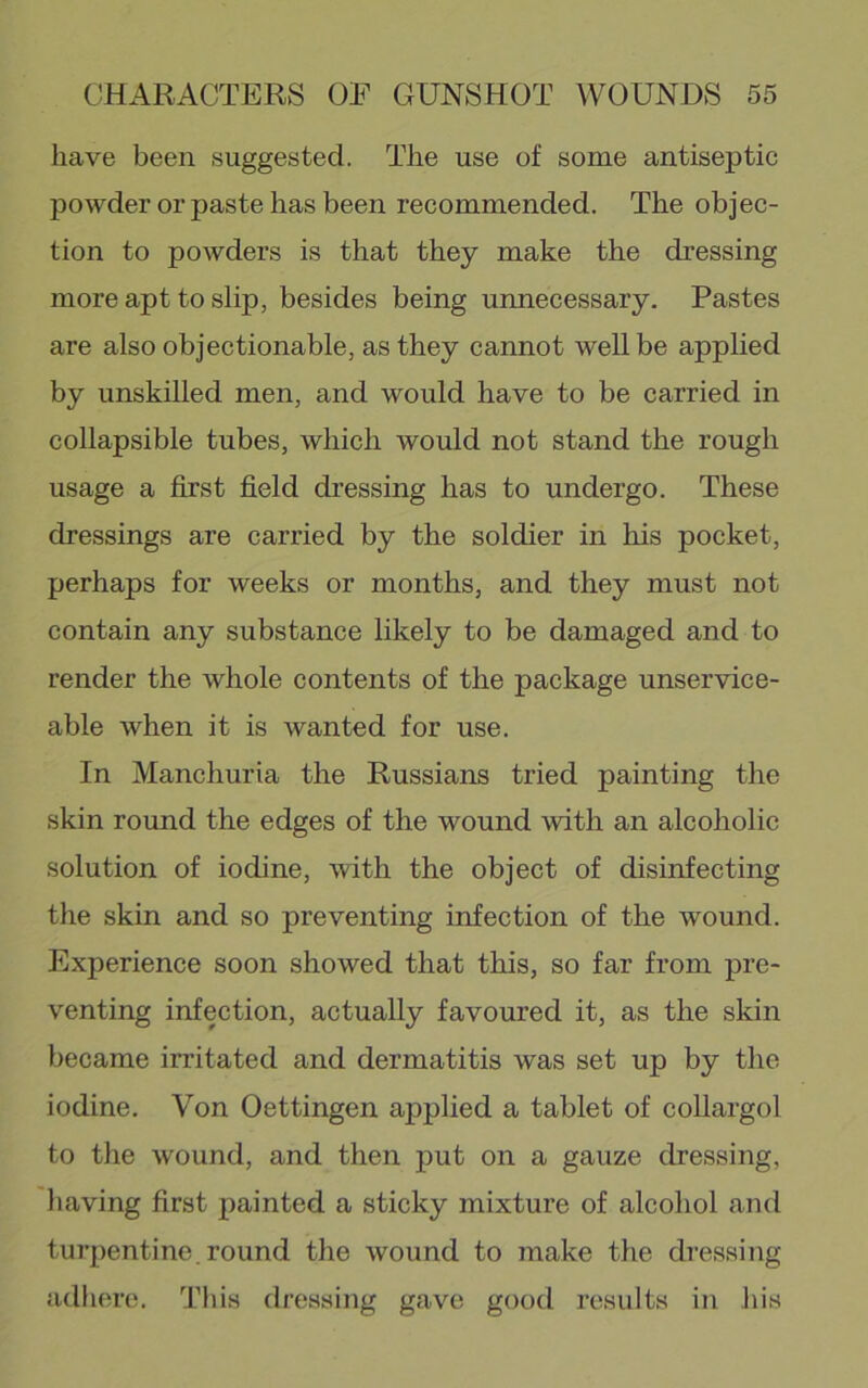 have been suggested. The use of some antiseptic powder or paste has been recommended. The objec- tion to powders is that they make the dressing more apt to slip, besides being unnecessary. Pastes are also objectionable, as they cannot well be applied by unskilled men, and would have to be carried in collapsible tubes, which would not stand the rough usage a first field dressing has to undergo. These dressings are carried by the soldier in his pocket, perhaps for weeks or months, and they must not contain any substance likely to be damaged and to render the whole contents of the package unservice- able when it is wanted for use. In Manchuria the Russians tried painting the skin round the edges of the wound with an alcoholic solution of iodine, with the object of disinfecting the skin and so preventing infection of the wound. Experience soon showed that this, so far from pre- venting infection, actually favoured it, as the skin became irritated and dermatitis was set up by the iodine. Von Oettingen applied a tablet of collargol to the wound, and then put on a gauze dressing, having first painted a sticky mixture of alcohol and turpentine, round the wound to make the dressing adhere. This dressing gave good results in his