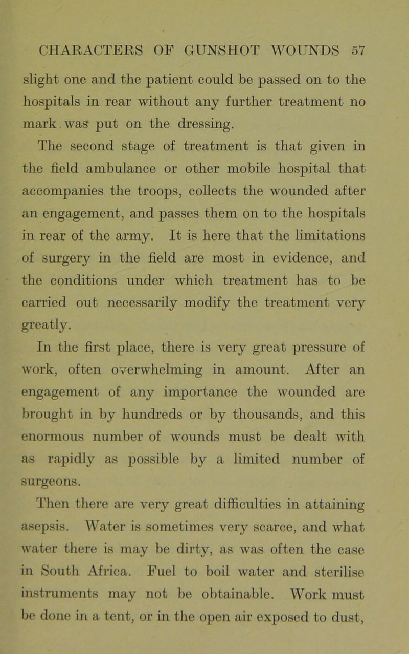 slight one and the patient could be passed on to the hospitals in rear without any further treatment no mark , was put on the dressing. The second stage of treatment is that given in the field ambulance or other mobile hospital that accompanies the troops, collects the wounded after an engagement, and passes them on to the hospitals in rear of the army. It is here that the limitations of surgery in the field are most in evidence, and the conditions under which treatment has to be can-ied out necessarily modify the treatment very greatly. In the first place, there is very great pressure of work, often overwhelming in amount. After an engagement of any importance the wounded are brought in by hundreds or by thousands, and this enormous number of wounds must be dealt with as rapidly as possible by a limited number of surgeons. Then there are very great difficulties in attaining asepsis. Water is sometimes very scarce, and what water there is may be dirty, as was often the case in South Africa. Fuel to boil water and sterilise instruments may not be obtainable. Work must be done in a tent, or in the open air exposed to dust,