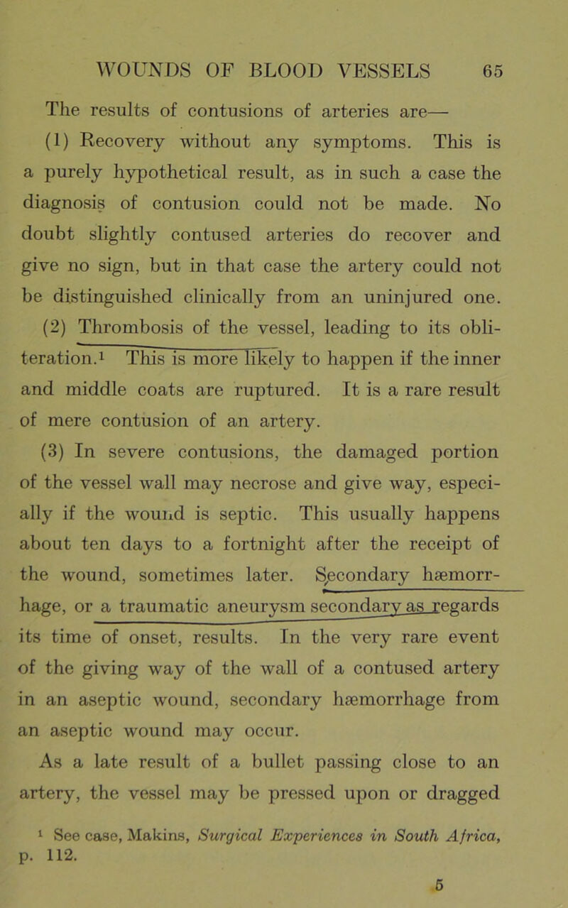 The results of contusions of arteries are— (1) Recovery without any symptoms. This is a purely hypothetical result, as in such a case the diagnosis of contusion could not be made. No doubt slightly contused arteries do recover and give no sign, but in that case the artery could not be distinguished clinically from an uninjured one. (2) Thrombosis of the vessel, leading to its obli- teration. i This is more likely to happen if the inner and middle coats are ruptured. It is a rare result of mere contusion of an artery. (3) In severe contusions, the damaged portion of the vessel wall may necrose and give way, especi- ally if the wound is septic. This usually happens about ten days to a fortnight after the receipt of the wound, sometimes later. S;econdary haemorr- hage, or a traumatic aneurysm secondary as regards its time of onset, results. In the very rare event of the giving way of the wall of a contused artery in an aseptic wound, secondary haemorrhage from an aseptic wound may occur. As a late result of a bullet passing close to an artery, the vessel may be pressed upon or dragged ^ See case, Makirts, Surgical Experiences in South Africa, p. 112. 6