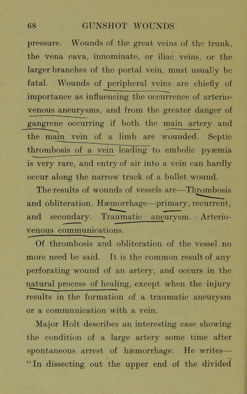 pressure. Wounds of the great veins of the trunk, the vena cava, innominate, or iliac veins, or the larger branches of the portal vein, must usually be fatal. Wounds of peripheral veins are chiefly of importance as influencing the occurrence of arterio- venous aneurysms, and from the greater danger of gangrene occurring if both the main artery and the main vein of a limb are wounded. Septic thrombosis of a vein leading to embolic pyaemia is very rare, and entry of air into a vein can hardly occur along the narrow track of a bullet wound. The results of wounds of vessels are—Thrombosis and obliteration. Haemorrhage—primary, recurrent, and secondary. Traumatic aneurysm. Arterio- venous communications. Of thrombosis and obliteration of the vessel no more need be said. It is the common result of any perforating wound of an artery, and occurs in the natural process of healing, except when the injury results in the formation of a traumatic aneurysm or a communication with a vein. Major Holt describes an interesting case showing the condition of a large artery some time after spontaneous arrest of haemorrhage. He writes— “In dissecting out the upper end of the divided*