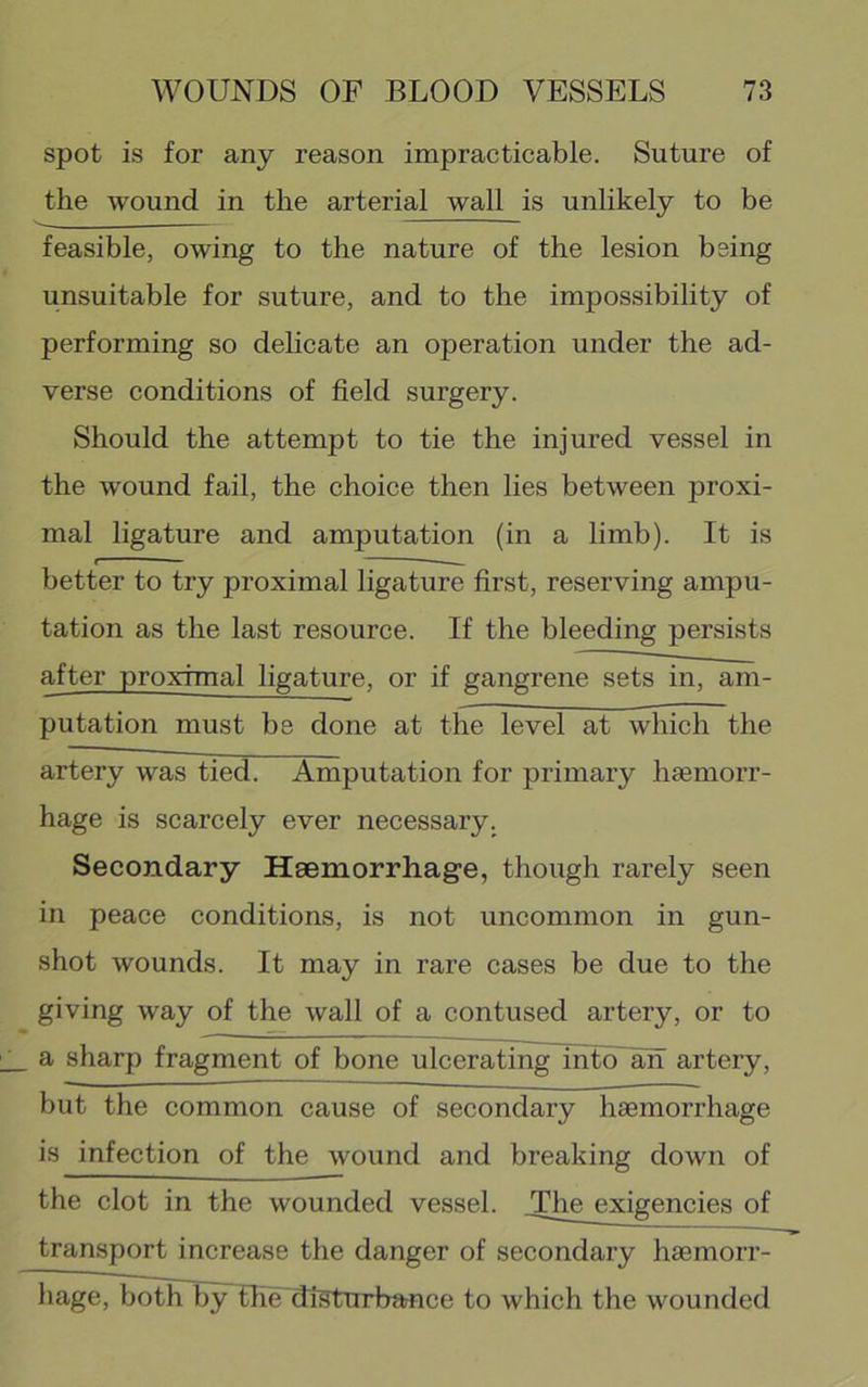 spot is for any reason impracticable. Suture of the wound in the arterial wall is unhkely to be feasible, owing to the nature of the lesion being unsuitable for suture, and to the impossibility of performing so delicate an operation under the ad- verse conditions of field surgery. Should the attempt to tie the injured vessel in the wound fail, the choice then lies between proxi- mal ligature and amputation (in a limb). It is better to try proximal ligature first, reserving ampu- tation as the last resource. If the bleeding persists after proximal ligature, or if gangrene sets in, am- putation must be done at the level at which the artery was tied. Amputation for primary haemorr- hage is scarcely ever necessary. Secondary Haemorrhage, though rarely seen in peace conditions, is not uncommon in gun- shot wounds. It may in rare cases be due to the giving way of the wall of a contused artery, or to a sharp fragment of bone ulcerating into an artery, but the common cause of secondary haemorrhage is infection of the wound and breaking down of the clot in the wounded vessel. The exigencies of transport increase the danger of secondary haemorr- hage, both by tlie diSturbance to which the wounded