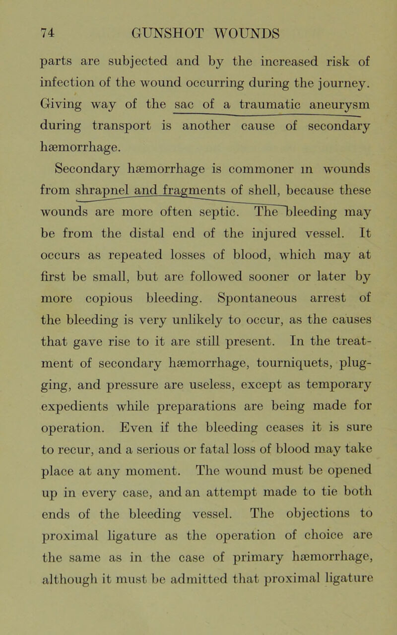 parts are subjected and by the increased risk of infection of the wound occurring during the journey. Giving way of the sac of a traumatic aneurysm during transport is another cause of secondary hsemorrhage. Secondary haemorrhage is commoner in wounds from shrapnel and fragments of shell, because these wounds are more oftenseptic^ ThUTileeding may be from the distal end of the mjured vessel. It occurs as repeated losses of blood, which may at first be small, but are followed sooner or later by more copious bleeding. Spontaneous arrest of the bleeding is very unlikely to occur, as the causes that gave rise to it are still present. In the treat- ment of secondary haemorrhage, tourniquets, plug- ging, and pressure are useless, except as temporary expedients while preparations are being made for operation. Even if the bleeding ceases it is sure to recur, and a serious or fatal loss of blood may take place at any moment. The wound must be opened up in every case, and an attempt made to tie both ends of the bleeding vessel. The objections to proximal ligature as the operation of choice are the same as in the case of primary hsemorrhage, although it must be admitted that proximal ligature