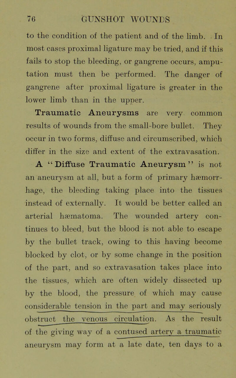 to the condition of the patient and of the limb. In most cases proximal ligature may be tried, and if this fails to stop the bleeding, or gangrene occurs, ampu- tation must then be performed. The danger of gangrene after proximal ligature is greater in the lower limb than in the upper. Traumatic Aneurysms are very common results of wounds from the small-bore bullet. They occur in two forms, diffuse and circumscribed, which differ in the size and extent of the extravasation. A “Diffuse Traumatic Aneurysm” is not an aneurysm at all, but a form of primary haemorr- hage, the bleeding taking place into the tissues instead of externally. It would be better called an arterial haematoma. The wounded artery con- tinues to bleed, but the blood is not able to escape by the bullet track, owing to this having become blocked by clot, or by some change in the position of the part, and so extravasation takes place into the tissues, which are often widely dissected up by the blood, the pressure of which may cause considerable tension in the part and may seriously obstruct the venous circulation. As the result of the giving way of a contused artery a traumatic aneurysm may form at a late date, ten days to a