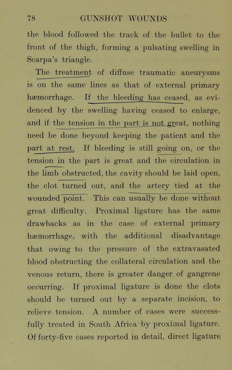 the blood followed the track of the bullet to the front of the thigh, forming a pulsating swelling in Scarpa’s triangle. The treatment of diffuse traumatic aneurysms is on the same lines as that of external primary haemorrhage. If the bleeding has ceased, as evi- denced by the swelling having ceased to enlarge, and if the tension in the part is not great, nothing need be done beyond keeping the patient and the part at rest. If bleeding is still going on, or the tension in the part is great and the circulation in the limb obstructed, the cavity should be laid open, the clot turned out, and the artery tied at the wounded point. This can usually be done without great difficulty. Proximal ligature has the same drawbacks as in the case of external primary haemorrhage, with the additional disadvantage that owing to the pressure of the extravasated blood obstructing the collateral circulation and the venous return, there is greater danger of gangrene occurring. If proximal ligature is done the clots should be turned out by a separate incision, to relieve tension. A number of cases were success- fully treated in South Africa by proximal ligature. Of forty-five cases reported in detail, direct ligature