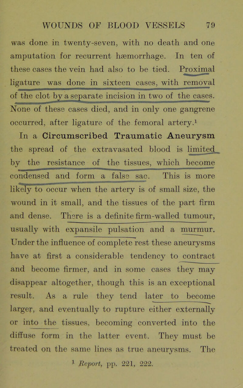 was done in twenty-seven, with no death and one amputation for recurrent haemorrhage. In ten of these cases the vein had also to be tied. Proximal ligature was done in sixteen cases, with removal of the clot by a separate incision in two of the cases. None of these cases died, and in only one gangrene occurred, after ligature of the femoral artery.^ In a Circumscribed Traumatic Aneurysm the spread of the extravasated blood is limited by the resistance of the tissues, which become condensed and form a false sac. This is more likely to occur when the artery is of small size, the wound in it small, and the tissues of the part firm and dense. There is a definite firm-walled tumour, usually with expansile pulsation and a murmur. Under the influence of complete rest these aneurysms have at first a considerable tendency to contract and become firmer, and in some cases they may disappear altogether, though this is an exceptional result. As a rule they tend later to become larger, and eventually to rupture either externally or into the tissues, becoming converted into the diffuse form in the latter event. They must be treated on the same lines as true aneurysms. The ^ Report, pp. 221, 222.