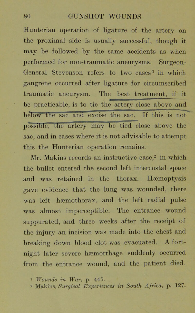 Hunterian operation of ligature of the artery on the proximal side is usually successful, though it may be followed by the same accidents as when performed for non-traumatic aneurysms. Surgeon- General Stevenson refers to two cases ^ in which gangrene occurred after ligature for circumscribed traumatic aneurysm. The best treatment, if it be practicable, is to tie the artery close above and below tue sac and excise the sac. If this is not possible, the artery may be tied close above the sac, and in cases where it is not advisable to attempt this the Hunterian operation remains. Mr. Makins records an instructive case,^ in which the bullet entered the second left intercostal space and was retained in the thorax. Haemoptysis gave evidence that the lung was wounded, there was left haemothorax, and the left radial pulse was almost imperceptible. The entrance wound suppurated, and three weeks after the receipt of the injury an incision was made into the chest and breaking down blood clot was evacuated. A fort- night later severe haemorrhage suddenly occurred from the entrance wound, and the patient died. 1 Wounds in War, p. 445. 2 Makins, Surgical Experiences in SoiUh Africa, p. 127.