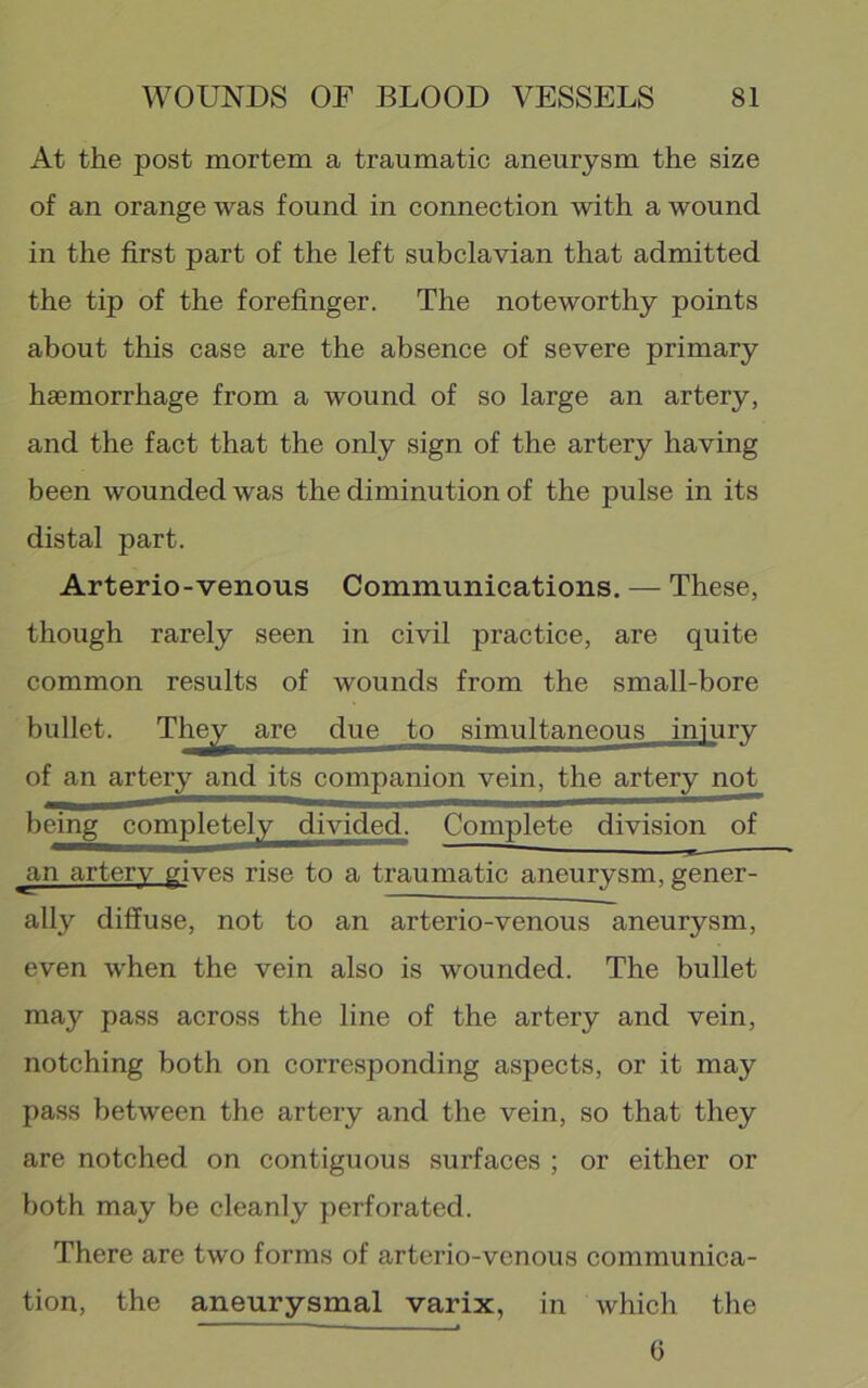 At the post mortem a traumatic aneurysm the size of an orange was found in connection with a wound in the first part of the left subclavian that admitted the tip of the forefinger. The noteworthy points about this case are the absence of severe primary haemorrhage from a wound of so large an artery, and the fact that the only sign of the artery having been wounded was the diminution of the pulse in its distal part. Arterio-venous Communications. — These, though rarely seen in civil practice, are quite common results of wounds from the small-bore bullet. The^^ are due to simultaneous injury of an artery and its companion vein, the artery not being completely divided. Complete division of ^n artery gives rise to a traumatic aneurysm, gener- ally diffuse, not to an arterio-venous aneurysm, even when the vein also is wounded. The bullet may pass across the line of the artery and vein, notching both on corresponding aspects, or it may pass between the artery and the vein, so that they are notched on contiguous surfaces ; or either or both may be cleanly perforated. There are two forms of arterio-venous communica- tion, the aneurysmal varix, in which the 6