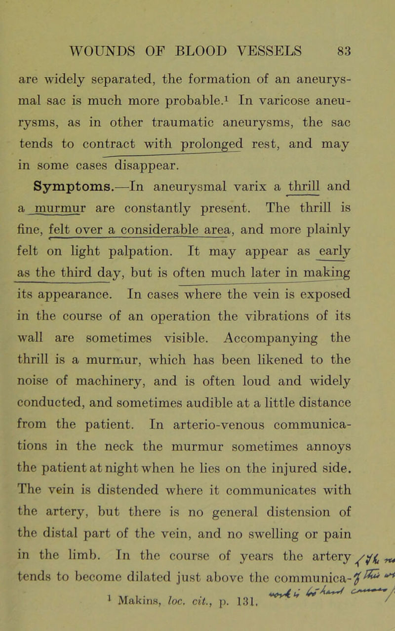 are widely separated, the formation of an aneurys- mal sac is much more probabled In varicose aneu- rysms, as in other traumatic aneurysms, the sac tends to contract with prolonged rest, and may in some cases disappear. Symptoms.—In aneurysmal varix a thrill and a murmur are constantly present. The thrill is fine, felt over a considerable area, and more plainly felt on light palpation. It may appear as early as the third day, but is often much later in maHng its appearance. In cases where the vein is exposed in the course of an operation the vibrations of its wall are sometimes visible. Accompanying the thrill is a murmur, which has been likened to the noise of machinery, and is often loud and widely conducted, and sometimes audible at a little distance from the patient. In arterio-venous eommunica- tions in the neck the murmur sometimes annoys the patient at night when he lies on the injured side. The vein is distended where it communicates with the artery, but there is no general distension of the distal part of the vein, and no swelling or pain in the limb. In the course of years the artery tends to become dilated just above the communica- ^ Makins, loc, cit.^ p. 131. rt4 V-